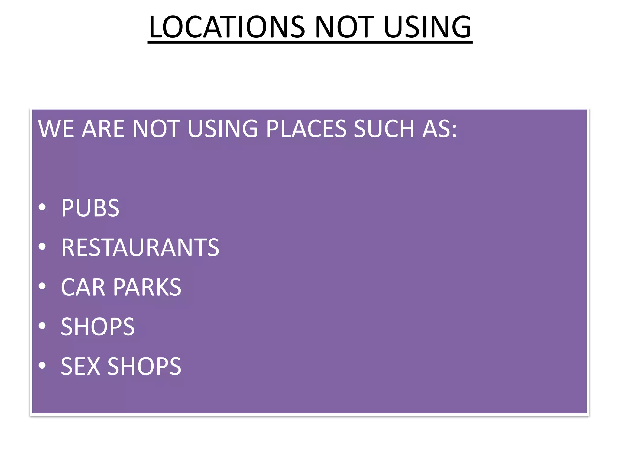 LOCATIONS NOT USING

WE ARE NOT USING PLACES SUCH AS:

•   PUBS
•   RESTAURANTS
•   CAR PARKS
•   SHOPS
•   SEX SHOPS
 