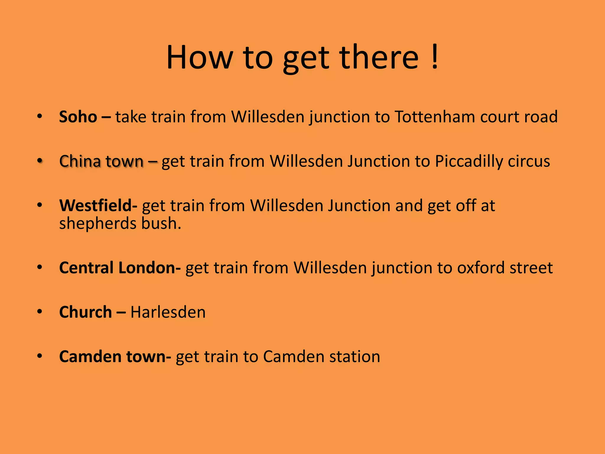 How to get there !
• Soho – take train from Willesden junction to Tottenham court road

• China town – get train from Willesden Junction to Piccadilly circus

• Westfield- get train from Willesden Junction and get off at
  shepherds bush.

• Central London- get train from Willesden junction to oxford street

• Church – Harlesden

• Camden town- get train to Camden station
 
