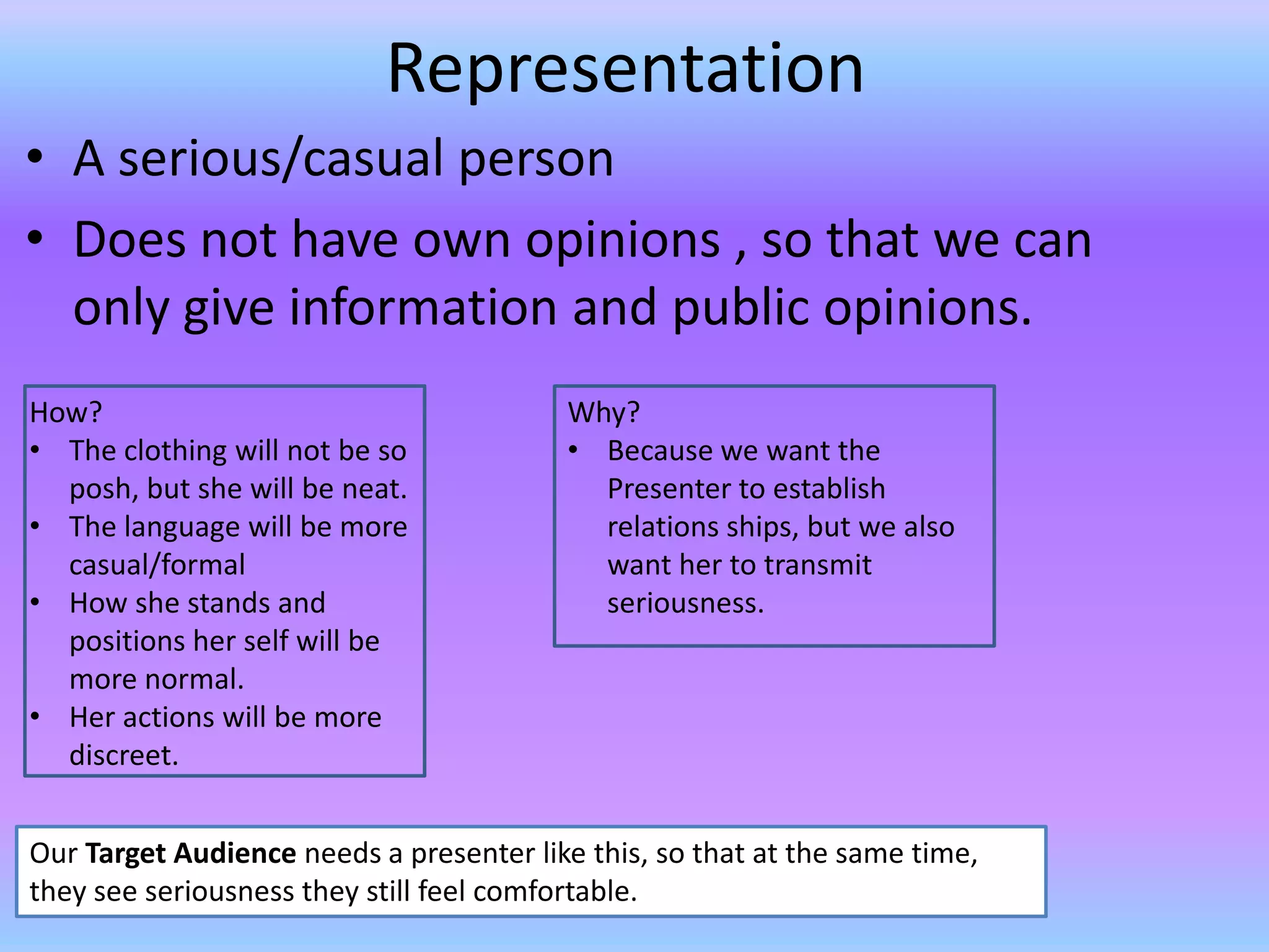 Representation
• A serious/casual person
• Does not have own opinions , so that we can
  only give information and public opinions.
How?                                     Why?
• The clothing will not be so            • Because we want the
  posh, but she will be neat.              Presenter to establish
• The language will be more                relations ships, but we also
  casual/formal                            want her to transmit
• How she stands and                       seriousness.
  positions her self will be
  more normal.
• Her actions will be more
  discreet.


Our Target Audience needs a presenter like this, so that at the same time,
they see seriousness they still feel comfortable.
 