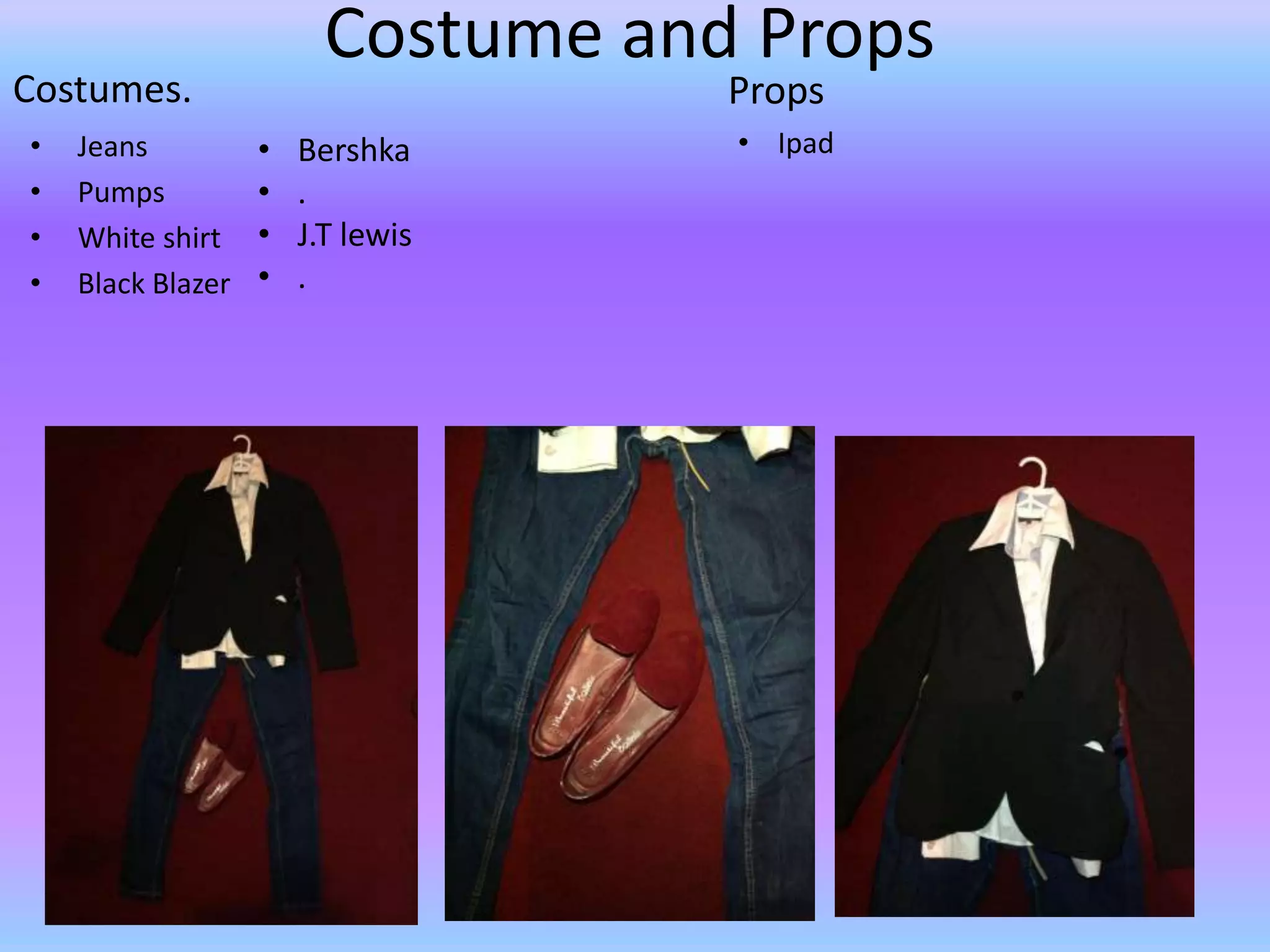 Costume and Props
Costumes.                           Props
•   Jeans          •   Bershka      • Ipad
•   Pumps          •   .
•   White shirt    •   J.T lewis
•   Black Blazer   •   .
 