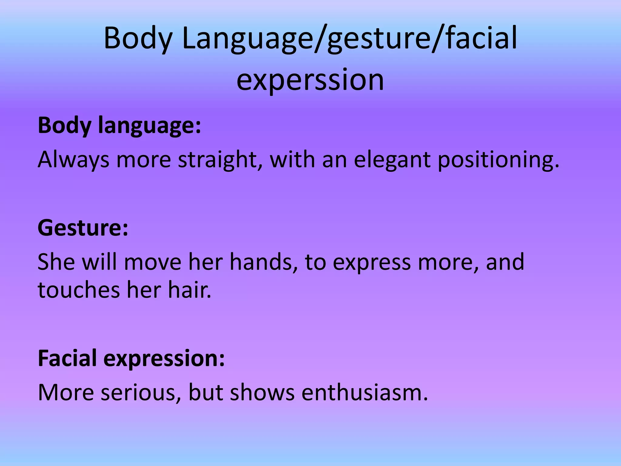 Body Language/gesture/facial
              experssion
Body language:
Always more straight, with an elegant positioning.

Gesture:
She will move her hands, to express more, and
touches her hair.

Facial expression:
More serious, but shows enthusiasm.
 