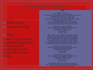 Chosen music

 Subtle music:
                        
 Sugababes- Ugly

 Why ?
I chose “ugly” by the
sugababes because the
lyrics are really
meaningful to the
subject that we are
doing
 