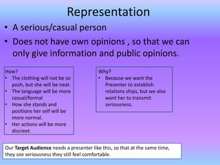 Representation
• A serious/casual person
• Does not have own opinions , so that we can
  only give information and public opinions.
How?                                     Why?
• The clothing will not be so            • Because we want the
  posh, but she will be neat.              Presenter to establish
• The language will be more                relations ships, but we also
  casual/formal                            want her to transmit
• How she stands and                       seriousness.
  positions her self will be
  more normal.
• Her actions will be more
  discreet.


Our Target Audience needs a presenter like this, so that at the same time,
they see seriousness they still feel comfortable.
 