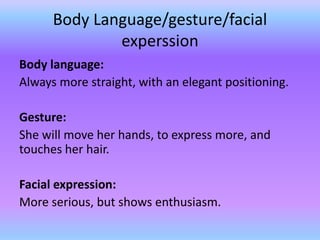 Body Language/gesture/facial
              experssion
Body language:
Always more straight, with an elegant positioning.

Gesture:
She will move her hands, to express more, and
touches her hair.

Facial expression:
More serious, but shows enthusiasm.
 