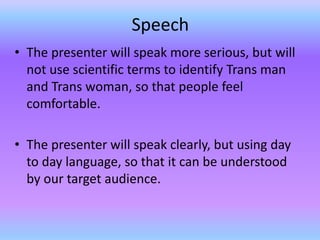 Speech
• The presenter will speak more serious, but will
  not use scientific terms to identify Trans man
  and Trans woman, so that people feel
  comfortable.

• The presenter will speak clearly, but using day
  to day language, so that it can be understood
  by our target audience.
 