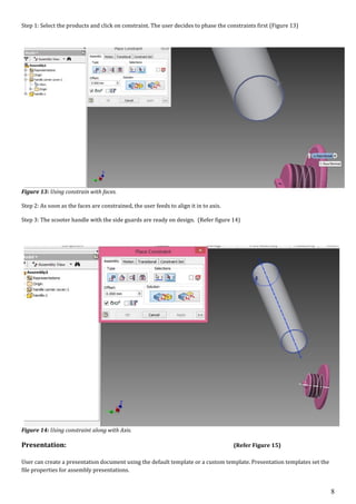 8
Step 1: Select the products and click on constraint. The user decides to phase the constraints first (Figure 13)
Figure 13: Using constrain with faces.
Step 2: As soon as the faces are constrained, the user feeds to align it in to axis.
Step 3: The scooter handle with the side guards are ready on design. (Refer figure 14)
Figure 14: Using constraint along with Axis.
Presentation: (Refer Figure 15)
User can create a presentation document using the default template or a custom template. Presentation templates set the
file properties for assembly presentations.
 