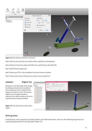 9
Figure 15: Use of the presentation in Inventor.
Step 1 Click on your Inventor Icon, Click on New, and Click on Presentation.
Step 2 Click on Create View, Open the folder Icon, and Find your Assemble file.
Step 3 Click Tweak Components.
Step 4 Select your IPT or Sub-assemblies from your browser window.
Step 5 Click on the surface of the part you want to move and place it.
Animate: (Figure 16)
Animation is the final stage of the design.
By clicking animation the assembly of
each component can be watched. Each
sequence is shown in a list. The camera
angles can be changed and alter a
sequence view which enables to focus on
a particular part being assembled.
Figure 16: Use of animation with camera
angles.
2D Projections:
It include basic views, dimensions, part lists, balloons, hole table information, and so on. The following image shows an
automatically generated 2-D drawing. (Refer Figure 17)
 