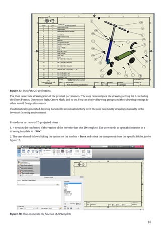 10
Figure 17: Use of the 2D projections.
The User can create drawings for all the product part models. The user can configure the drawing setting for it, including
the Sheet Format, Dimension Style, Centre Mark, and so on. You can export Drawing groups and their drawing settings to
other mould Design documents.
If automatically generated drawing documents are unsatisfactory even the user can modify drawings manually in the
Inventor Drawing environment.
Procedures to create a 2D projected views :
1. It needs to be confirmed if the version of the Inventor has the 2D template. The user needs to open the inventor in a
drawing template ie. .'.idw'.
2. The user should follow clicking the option on the toolbar – base and select the component from the specific folder. (refer
figure 18.
Figure 18: How to operate the function of 2D templete
 