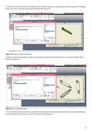 11
3. The user can select the product according to choice and place either as an orthogonal or isometric projection. The figure
below shows how to proceed in placing the drawing. Refer figure 19
Figure 19: Proper use of the projections.
4. Proper scaling and orientation can also be to change the zoom effect of the product if it is too small. The figure shows
below. Refer figure 21.
Figure 21: Use of the orientation.
5. To start with the 2D projections, it is preferable to start with the main explosion figure. The user can use the ballooning
to list the details of the products. As shown in the figure. Refer figure 22.
 