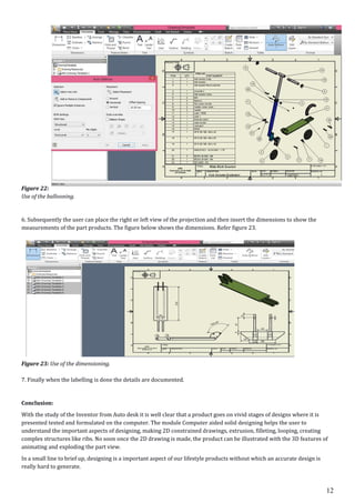 12
Figure 22:
Use of the ballooning.
6. Subsequently the user can place the right or left view of the projection and then insert the dimensions to show the
measurements of the part products. The figure below shows the dimensions. Refer figure 23.
Figure 23: Use of the dimensioning.
7. Finally when the labelling is done the details are documented.
Conclusion:
With the study of the Inventor from Auto desk it is well clear that a product goes on vivid stages of designs where it is
presented tested and formulated on the computer. The module Computer aided solid designing helps the user to
understand the important aspects of designing, making 2D constrained drawings, extrusion, filleting, looping, creating
complex structures like ribs. No soon once the 2D drawing is made, the product can be illustrated with the 3D features of
animating and exploding the part view.
In a small line to brief up, designing is a important aspect of our lifestyle products without which an accurate design is
really hard to generate.
 