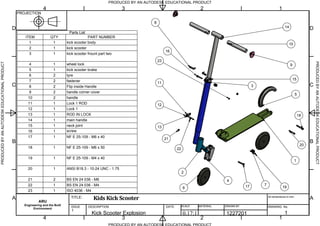 Parts List
PART NUMBERQTYITEM
kick scooter body11
kick scooter12
kick scooter frount part two13
wheel lock14
kick scooter brake15
tyre26
fastener27
Flip inside Handle28
handle corner cover29
handle210
Lock 1 ROD111
Lock 1112
ROD IN LOCK113
main handle114
neck joint115
screw116
NF E 25-109 - M6 x 40117
NF E 25-109 - M6 x 50118
NF E 25-109 - M4 x 40119
ANSI B18.3 - 10-24 UNC - 1.75120
BS EN 24 036 - M6221
BS EN 24 036 - M4122
ISO 4036 - M4123
PRODUCED BY AN AUTODESK EDUCATIONAL PRODUCT
PRODUCED BY AN AUTODESK EDUCATIONAL PRODUCTPRODUCEDBYANAUTODESKEDUCATIONALPRODUCT
PRODUCEDBYANAUTODESKEDUCATIONALPRODUCT
1
1
2
2
3
3
4
4
A A
B B
C C
D D
PROJECTION
ARU
Engineering and the Built
Environment
TITLE:
DESCRIPTION DATE: SCALE MATERIAL DRAWN BY
All dimensions in mm.
DRAWING No.ISSUE
1
Kids Kick Scooter
0.17:1 1227201 1Kick Scooter Explosion
19
7
14
10
9
15
3
12
13
22
1
11
4
2
21
6 17
16
8
23
20
18
5
 