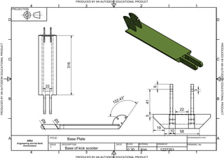 PRODUCED BY AN AUTODESK EDUCATIONAL PRODUCT
PRODUCED BY AN AUTODESK EDUCATIONAL PRODUCTPRODUCEDBYANAUTODESKEDUCATIONALPRODUCT
PRODUCEDBYANAUTODESKEDUCATIONALPRODUCT
1
1
2
2
3
3
4
4
A A
B B
C C
D D
PROJECTION
ARU
Engineering and the Built
Environment
TITLE:
DESCRIPTION DATE: SCALE MATERIAL DRAWN BY
All dimensions in mm.
DRAWING No.ISSUE
1
9
415
19
316
122.43
8
5
10 58
22
3
22
Base Plate
Base of kick scooter 0.30 : 1 1227201Iron
 