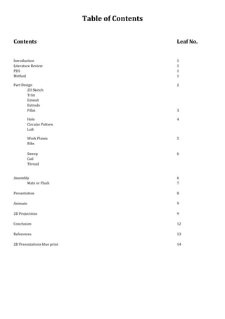 Table of Contents
Contents Leaf No.
Introduction 1
Literature Review 1
PDS 1
Method 1
Part Design 2
2D Sketch
Trim
Extend
Extrude
Fillet 3
Hole 4
Circular Pattern
Loft
Work Planes 5
Ribs
Sweep 6
Coil
Thread
Assembly 6
Mate or Flush 7
Presentation 8
Animate 9
2D Projections 9
Conclusion 12
References 13
2D Presentations blue print 14
 