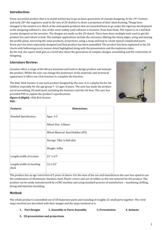 1
Introduction:
Every successful product that is in world market has to go on basic generation of concept designing. In the 19th Century
and early 20th the engineers used to the sets of 2D drafters to draw a projection of their ideal drawing. Things have
changed in the modern era. Much of the anticipated products that are launched have to go under the rigorous development
in the designing software’s. One of this most widely used software is Inventor, from Auto Desk. The report is on a kid Kick
scooter designed on the inventor. The designs are made on the 2D sketch. There have been multiple tools used to get the
product live and robust in look. The multiple applications include the extrusion, filleting the sharp edges, using and moving
the profile plane, mirroring the same products, projections, using a swap and loop to create typical complicated parts.
Every part has been separately designed and final product has been assembled. The product has been explained in the 2D
charts with ballooning every minute detail highlighted along with the presentation and the explosion video.
By the end, the report shall give us a brief idea about the generation of complex designs, assembling and the constraints of
designing.
Literature Review:
Inventor offers a range of the library functions and tools to design produce and animate
the product. Whilst the user can change the preference of the materials and structural
appearance it offers one click function to complete the function.
The Kids' Kick Scooter is one such product designed by the user. It is a playful kit for the
children especially for the age group 7 -13 ages of years. The user has made the product
out of assembling 18 small parts excluding the fasteners and the rib-bets. The user has
provided PDS to explain the product's specifications.
Figure 0 (Right) : Kids Kick Scooter
PDS -
Features Dimensions.
Detailed Specification Ages: 3-5
Wheel Size: 120mm
Wheel Material: Hard Rubber (PU)
Storage: TBar is fold able
Weight: 44lbs
Length/width of scooter 21" x 4.5"
Length/width of standing
deck
12 x 4.5"
The product has an age restriction of 5 years of above. For the ease of the use and manufacture the user has opted to use
the combination of Aluminium, Stainless steel, Plastic covers and use of rubber as the raw material for the product. The
product can be easily manufactured by a CNC machine and using standard process of manufacture – machining, drilling,
facing and injection moulding.
Method:
The whole product is assembled out of 18 important parts and rounding of roughly 22 small parts together. The vivid
steps involved are described with their images and the steps involved in it.
1. Part Designs 2. Assembly or Parts Assembly 3. Presentation 4. Animate
5. 2D presentation and projections
 