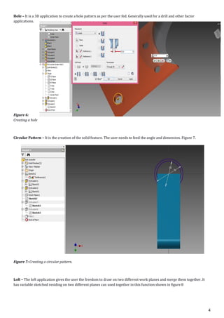 4
Hole – It is a 3D application to create a hole pattern as per the user fed. Generally used for a drill and other factor
applications.
Figure 6:
Creating a hole
Circular Pattern – It is the creation of the solid feature. The user needs to feed the angle and dimension. Figure 7.
Figure 7: Creating a circular pattern.
Loft – The loft application gives the user the freedom to draw on two different work planes and merge them together. It
has variable sketched residing on two different planes can used together in this function shown in figure 8
 