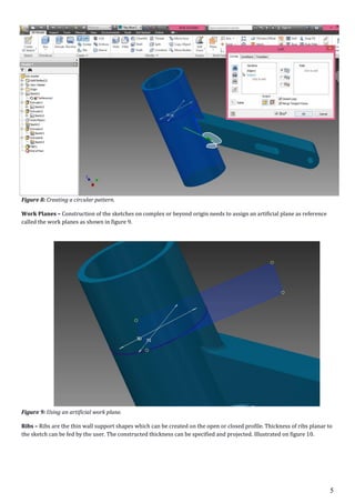 5
Figure 8: Creating a circular pattern.
Work Planes – Construction of the sketches on complex or beyond origin needs to assign an artificial plane as reference
called the work planes as shown in figure 9.
Figure 9: Using an artificial work plane.
Ribs – Ribs are the thin wall support shapes which can be created on the open or closed profile. Thickness of ribs planar to
the sketch can be fed by the user. The constructed thickness can be specified and projected. Illustrated on figure 10.
 