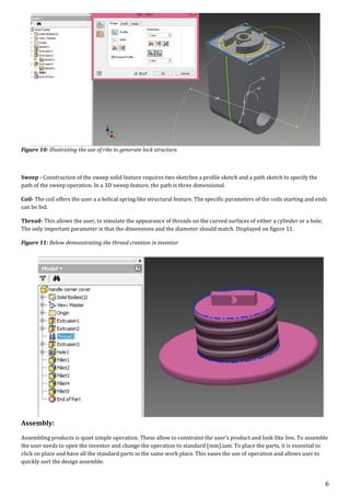 6
Figure 10: Illustrating the use of ribs to generate lock structure.
Sweep - Construction of the sweep solid feature requires two sketches a profile sketch and a path sketch to specify the
path of the sweep operation. In a 3D sweep feature, the path is three dimensional.
Coil- The coil offers the user a a helical spring like structural feature. The specific parameters of the coils starting and ends
can be fed.
Thread- This allows the user, to simulate the appearance of threads on the curved surfaces of either a cylinder or a hole.
The only important parameter is that the dimensions and the diameter should match. Displayed on figure 11.
Figure 11: Below demonstrating the thread creation in inventor
Assembly:
Assembling products is quiet simple operation. These allow to constraint the user’s product and look like live. To assemble
the user needs to open the inventor and change the operation to standard (mm).iam. To place the parts, it is essential to
click on place and have all the standard parts in the same work place. This eases the use of operation and allows user to
quickly sort the design assemble.
 