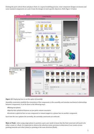 7
Clicking the parts selects them and places them. In a typical modelling process, some component designs are known and
some standard components are used. Create the designs to meet specific objectives. Refer figure 12 below
Figure 12: Displaying how to use the option of assembly
Assembly constraints establish the orientation of the components in the assembly and simulate mechanical relationships
between components. It can be done in the following ways:
Mating two planes.
Specify that cylindrical features on two parts remain concentric.
Constrain a spherical face on one component to remain tangent to a planar face on another component.
Each time the user updates the assembly, the assembly constraints are enforced.
Mate or Flush - when using origin planes to position a part, user needs to know that the final constraint will need to be
either a mate or a flush. It is important to observe the selection vector previews to determine if user wants arrows
pointing towards each other (mate) or pointing in the same direction (flush).
 