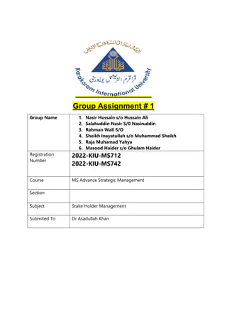 Group Assignment # 1
Group Name 1. Nasir Hussain s/o Hussain Ali
2. Salahuddin Nasir S/0 Nasiruddin
3. Rahman Wali S/O
4. Sheikh Inayatullah s/o Muhammad Sheikh
5. Raja Muhamad Yahya
6. Masood Haider s/o Ghulam Haider
Registration
Number
2022-KIU-MS712
2022-KIU-MS742
Course MS Advance Strategic Management
Section
Subject Stake Holder Management
Submited To Dr Asadullah Khan
 