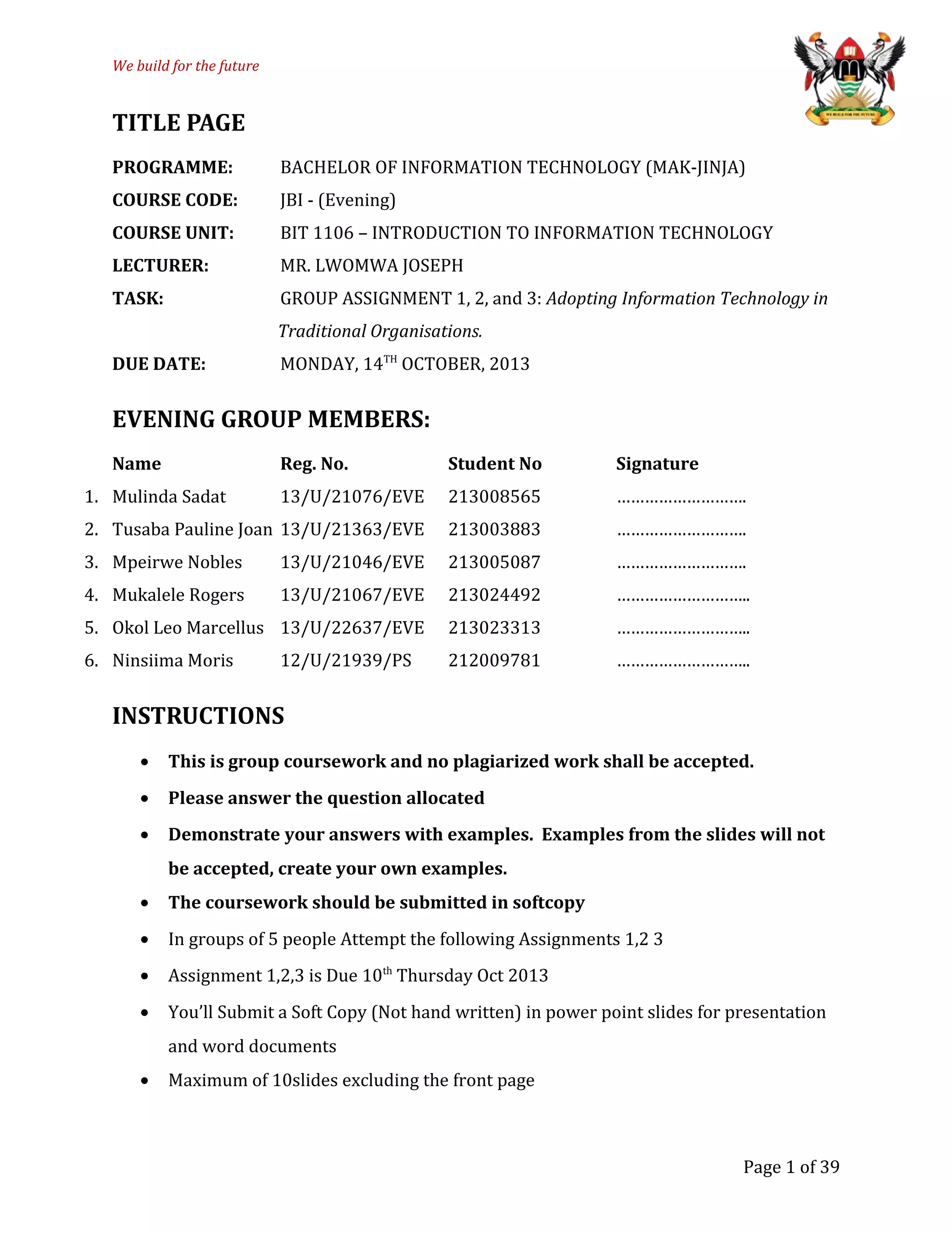 We build for the future
TITLE PAGE
PROGRAMME: BACHELOR OF INFORMATION TECHNOLOGY (MAK-JINJA)
COURSE CODE: JBI - (Evening)
COURSE UNIT: BIT 1106 – INTRODUCTION TO INFORMATION TECHNOLOGY
LECTURER: MR. LWOMWA JOSEPH
TASK: GROUP ASSIGNMENT 1, 2, and 3: Adopting Information Technology in
Traditional Organisations.
DUE DATE: MONDAY, 14TH
OCTOBER, 2013
EVENING GROUP MEMBERS:
Name Reg. No. Student No Signature
1. Mulinda Sadat 13/U/21076/EVE 213008565 ……………………….
2. Tusaba Pauline Joan 13/U/21363/EVE 213003883 ……………………….
3. Mpeirwe Nobles 13/U/21046/EVE 213005087 ……………………….
4. Mukalele Rogers 13/U/21067/EVE 213024492 ………………………..
5. Okol Leo Marcellus 13/U/22637/EVE 213023313 ………………………..
6. Ninsiima Moris 12/U/21939/PS 212009781 ………………………..
INSTRUCTIONS
• This is group coursework and no plagiarized work shall be accepted.
• Please answer the question allocated
• Demonstrate your answers with examples. Examples from the slides will not
be accepted, create your own examples.
• The coursework should be submitted in softcopy
• In groups of 5 people Attempt the following Assignments 1,2 3
• Assignment 1,2,3 is Due 10th
Thursday Oct 2013
• You’ll Submit a Soft Copy (Not hand written) in power point slides for presentation
and word documents
• Maximum of 10slides excluding the front page
Page 1 of 39
 