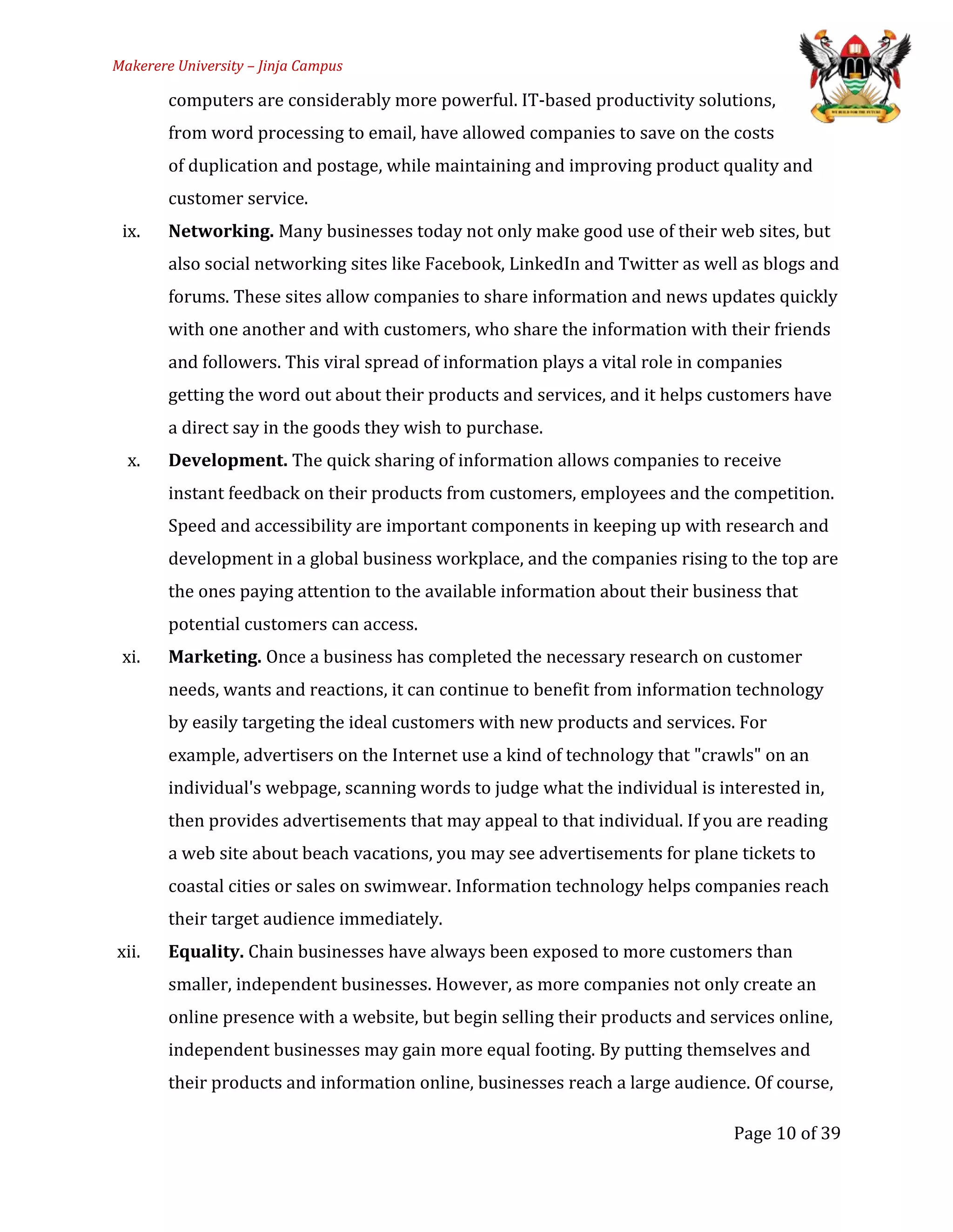Makerere University – Jinja Campus
computers are considerably more powerful. IT-based productivity solutions,
from word processing to email, have allowed companies to save on the costs
of duplication and postage, while maintaining and improving product quality and
customer service.
ix. Networking. Many businesses today not only make good use of their web sites, but
also social networking sites like Facebook, LinkedIn and Twitter as well as blogs and
forums. These sites allow companies to share information and news updates quickly
with one another and with customers, who share the information with their friends
and followers. This viral spread of information plays a vital role in companies
getting the word out about their products and services, and it helps customers have
a direct say in the goods they wish to purchase.
x. Development. The quick sharing of information allows companies to receive
instant feedback on their products from customers, employees and the competition.
Speed and accessibility are important components in keeping up with research and
development in a global business workplace, and the companies rising to the top are
the ones paying attention to the available information about their business that
potential customers can access.
xi. Marketing. Once a business has completed the necessary research on customer
needs, wants and reactions, it can continue to benefit from information technology
by easily targeting the ideal customers with new products and services. For
example, advertisers on the Internet use a kind of technology that "crawls" on an
individual's webpage, scanning words to judge what the individual is interested in,
then provides advertisements that may appeal to that individual. If you are reading
a web site about beach vacations, you may see advertisements for plane tickets to
coastal cities or sales on swimwear. Information technology helps companies reach
their target audience immediately.
xii. Equality. Chain businesses have always been exposed to more customers than
smaller, independent businesses. However, as more companies not only create an
online presence with a website, but begin selling their products and services online,
independent businesses may gain more equal footing. By putting themselves and
their products and information online, businesses reach a large audience. Of course,
Page 10 of 39
 