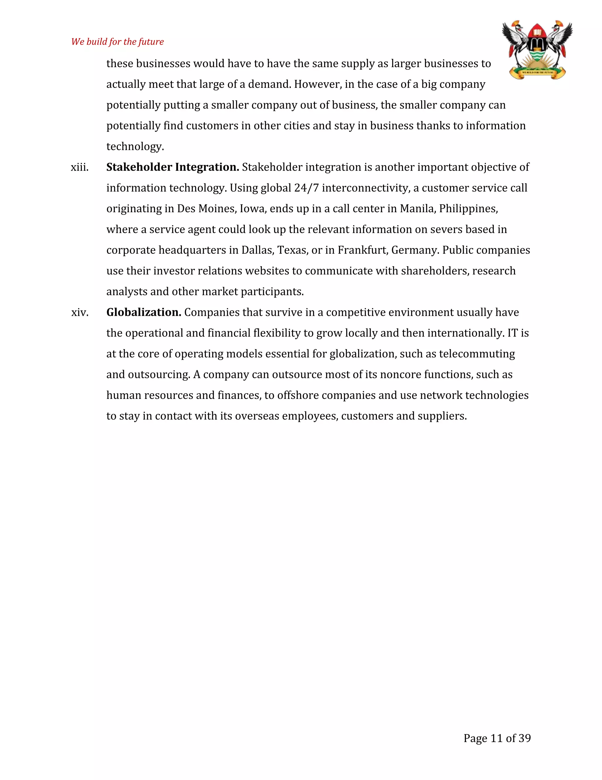 We build for the future
these businesses would have to have the same supply as larger businesses to
actually meet that large of a demand. However, in the case of a big company
potentially putting a smaller company out of business, the smaller company can
potentially find customers in other cities and stay in business thanks to information
technology.
xiii. Stakeholder Integration. Stakeholder integration is another important objective of
information technology. Using global 24/7 interconnectivity, a customer service call
originating in Des Moines, Iowa, ends up in a call center in Manila, Philippines,
where a service agent could look up the relevant information on severs based in
corporate headquarters in Dallas, Texas, or in Frankfurt, Germany. Public companies
use their investor relations websites to communicate with shareholders, research
analysts and other market participants.
xiv. Globalization. Companies that survive in a competitive environment usually have
the operational and financial flexibility to grow locally and then internationally. IT is
at the core of operating models essential for globalization, such as telecommuting
and outsourcing. A company can outsource most of its noncore functions, such as
human resources and finances, to offshore companies and use network technologies
to stay in contact with its overseas employees, customers and suppliers.
Page 11 of 39
 