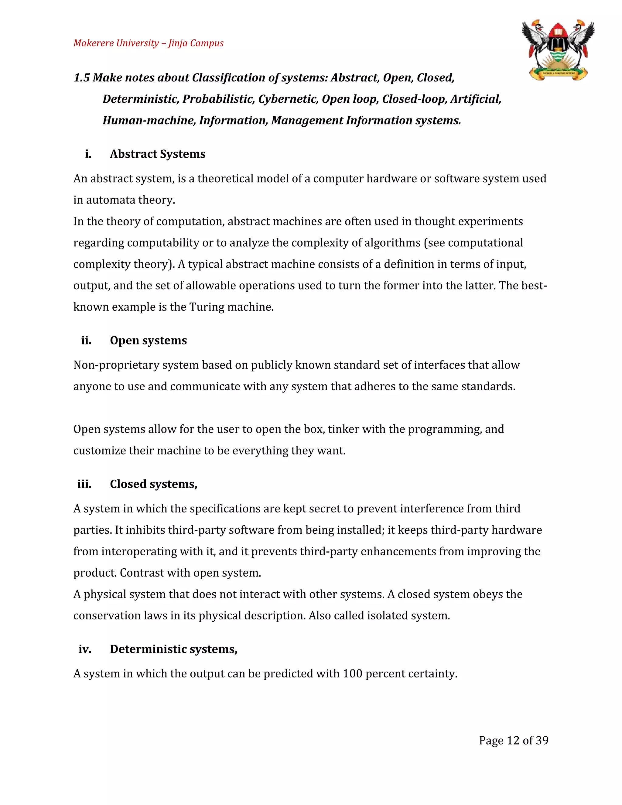 Makerere University – Jinja Campus
1.5 Make notes about Classification of systems: Abstract, Open, Closed,
Deterministic, Probabilistic, Cybernetic, Open loop, Closed-loop, Artificial,
Human-machine, Information, Management Information systems.
i. Abstract Systems
An abstract system, is a theoretical model of a computer hardware or software system used
in automata theory.
In the theory of computation, abstract machines are often used in thought experiments
regarding computability or to analyze the complexity of algorithms (see computational
complexity theory). A typical abstract machine consists of a definition in terms of input,
output, and the set of allowable operations used to turn the former into the latter. The best-
known example is the Turing machine.
ii. Open systems
Non-proprietary system based on publicly known standard set of interfaces that allow
anyone to use and communicate with any system that adheres to the same standards.
Open systems allow for the user to open the box, tinker with the programming, and
customize their machine to be everything they want.
iii. Closed systems,
A system in which the specifications are kept secret to prevent interference from third
parties. It inhibits third-party software from being installed; it keeps third-party hardware
from interoperating with it, and it prevents third-party enhancements from improving the
product. Contrast with open system.
A physical system that does not interact with other systems. A closed system obeys the
conservation laws in its physical description. Also called isolated system.
iv. Deterministic systems,
A system in which the output can be predicted with 100 percent certainty.
Page 12 of 39
 