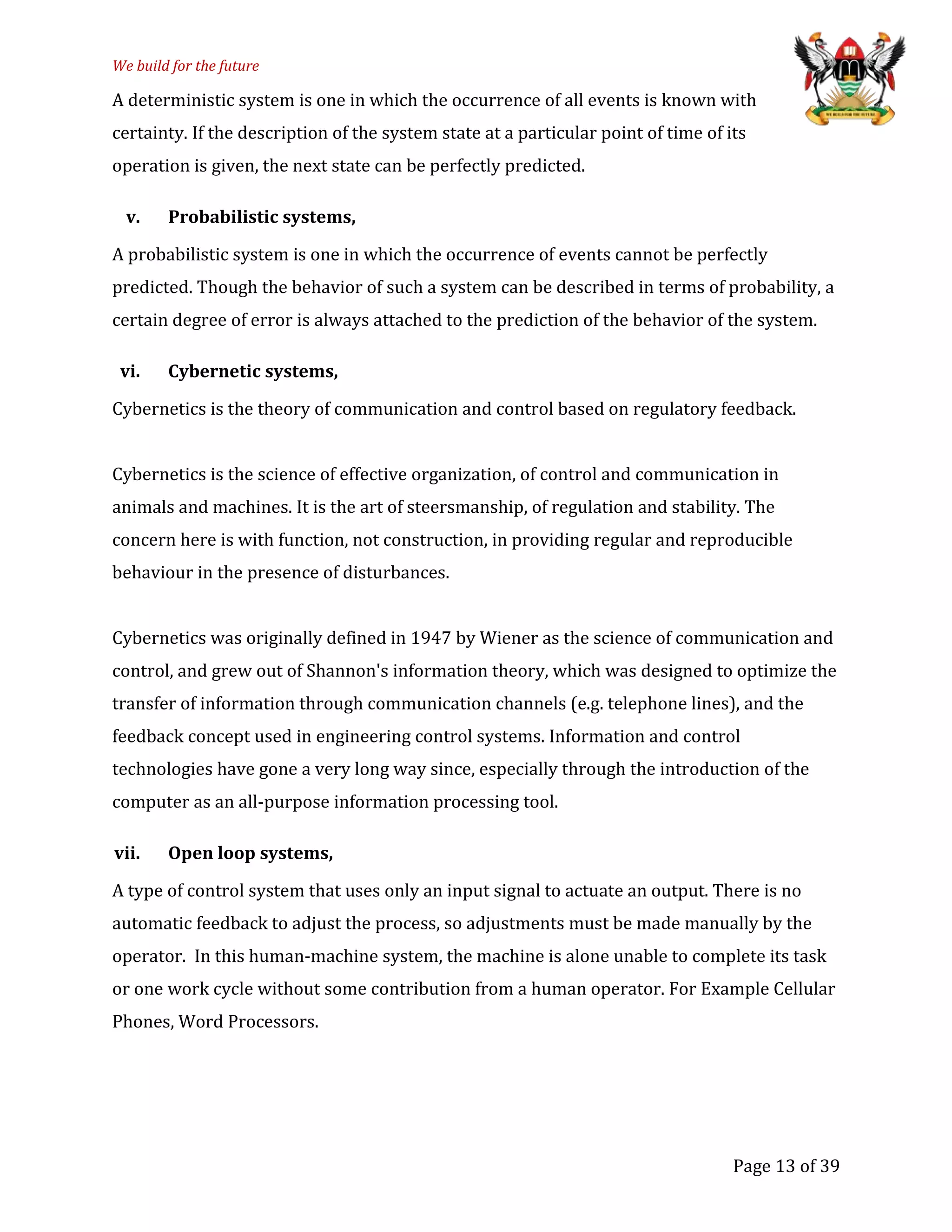 We build for the future
A deterministic system is one in which the occurrence of all events is known with
certainty. If the description of the system state at a particular point of time of its
operation is given, the next state can be perfectly predicted.
v. Probabilistic systems,
A probabilistic system is one in which the occurrence of events cannot be perfectly
predicted. Though the behavior of such a system can be described in terms of probability, a
certain degree of error is always attached to the prediction of the behavior of the system.
vi. Cybernetic systems,
Cybernetics is the theory of communication and control based on regulatory feedback.
Cybernetics is the science of effective organization, of control and communication in
animals and machines. It is the art of steersmanship, of regulation and stability. The
concern here is with function, not construction, in providing regular and reproducible
behaviour in the presence of disturbances.
Cybernetics was originally defined in 1947 by Wiener as the science of communication and
control, and grew out of Shannon's information theory, which was designed to optimize the
transfer of information through communication channels (e.g. telephone lines), and the
feedback concept used in engineering control systems. Information and control
technologies have gone a very long way since, especially through the introduction of the
computer as an all-purpose information processing tool.
vii. Open loop systems,
A type of control system that uses only an input signal to actuate an output. There is no
automatic feedback to adjust the process, so adjustments must be made manually by the
operator. In this human-machine system, the machine is alone unable to complete its task
or one work cycle without some contribution from a human operator. For Example Cellular
Phones, Word Processors.
Page 13 of 39
 