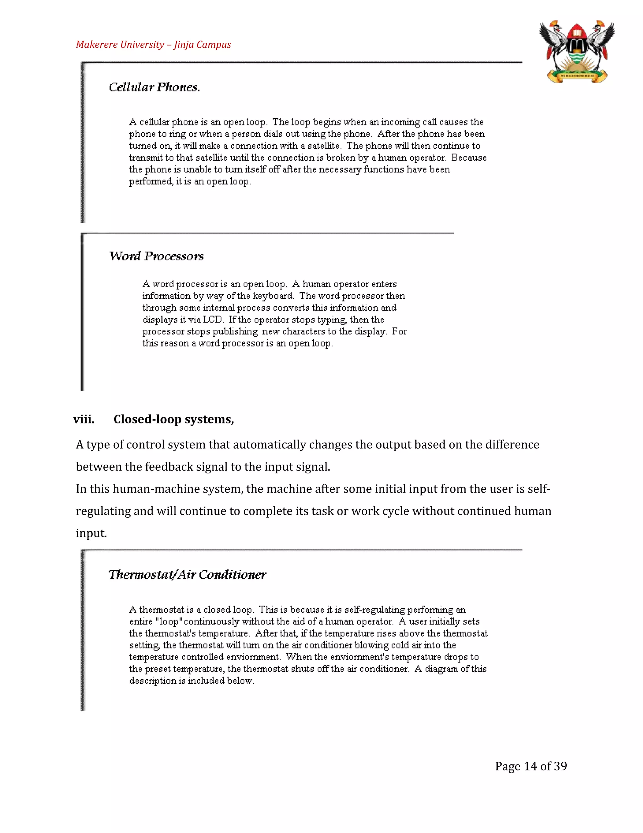 Makerere University – Jinja Campus
viii. Closed-loop systems,
A type of control system that automatically changes the output based on the difference
between the feedback signal to the input signal.
In this human-machine system, the machine after some initial input from the user is self-
regulating and will continue to complete its task or work cycle without continued human
input.
Page 14 of 39
 