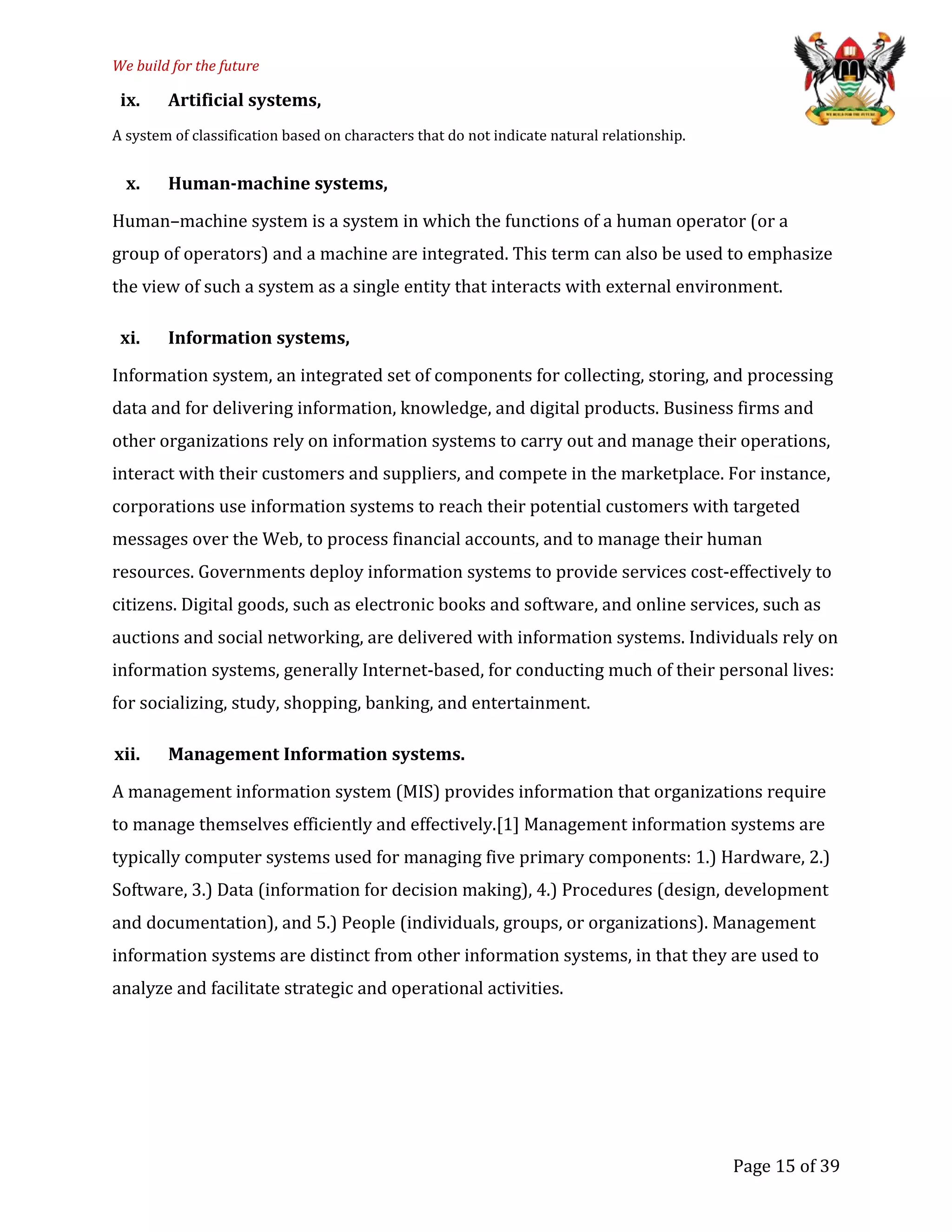 We build for the future
ix. Artificial systems,
A system of classification based on characters that do not indicate natural relationship.
x. Human-machine systems,
Human–machine system is a system in which the functions of a human operator (or a
group of operators) and a machine are integrated. This term can also be used to emphasize
the view of such a system as a single entity that interacts with external environment.
xi. Information systems,
Information system, an integrated set of components for collecting, storing, and processing
data and for delivering information, knowledge, and digital products. Business firms and
other organizations rely on information systems to carry out and manage their operations,
interact with their customers and suppliers, and compete in the marketplace. For instance,
corporations use information systems to reach their potential customers with targeted
messages over the Web, to process financial accounts, and to manage their human
resources. Governments deploy information systems to provide services cost-effectively to
citizens. Digital goods, such as electronic books and software, and online services, such as
auctions and social networking, are delivered with information systems. Individuals rely on
information systems, generally Internet-based, for conducting much of their personal lives:
for socializing, study, shopping, banking, and entertainment.
xii. Management Information systems.
A management information system (MIS) provides information that organizations require
to manage themselves efficiently and effectively.[1] Management information systems are
typically computer systems used for managing five primary components: 1.) Hardware, 2.)
Software, 3.) Data (information for decision making), 4.) Procedures (design, development
and documentation), and 5.) People (individuals, groups, or organizations). Management
information systems are distinct from other information systems, in that they are used to
analyze and facilitate strategic and operational activities.
Page 15 of 39
 