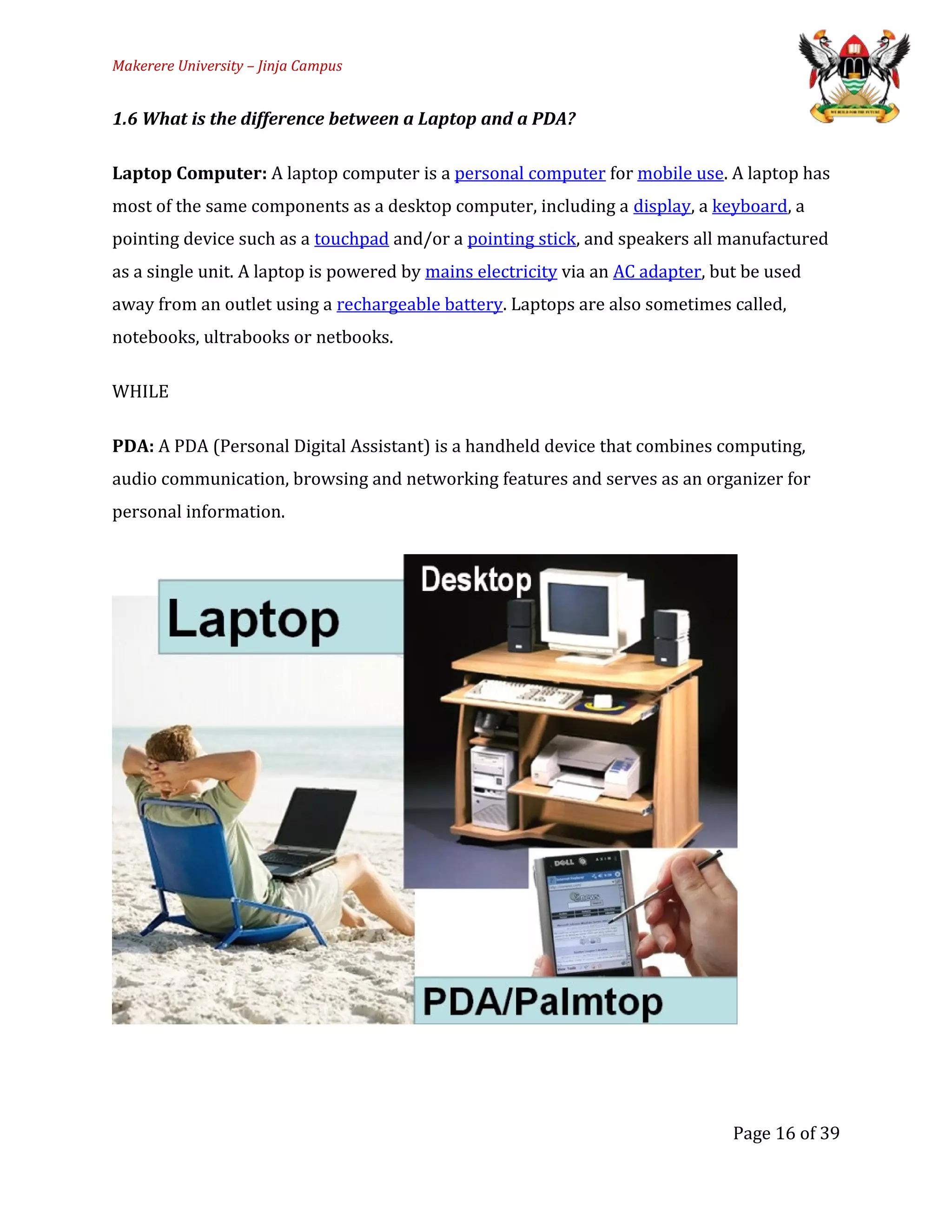 Makerere University – Jinja Campus
1.6 What is the difference between a Laptop and a PDA?
Laptop Computer: A laptop computer is a personal computer for mobile use. A laptop has
most of the same components as a desktop computer, including a display, a keyboard, a
pointing device such as a touchpad and/or a pointing stick, and speakers all manufactured
as a single unit. A laptop is powered by mains electricity via an AC adapter, but be used
away from an outlet using a rechargeable battery. Laptops are also sometimes called,
notebooks, ultrabooks or netbooks.
WHILE
PDA: A PDA (Personal Digital Assistant) is a handheld device that combines computing,
audio communication, browsing and networking features and serves as an organizer for
personal information.
Page 16 of 39
 