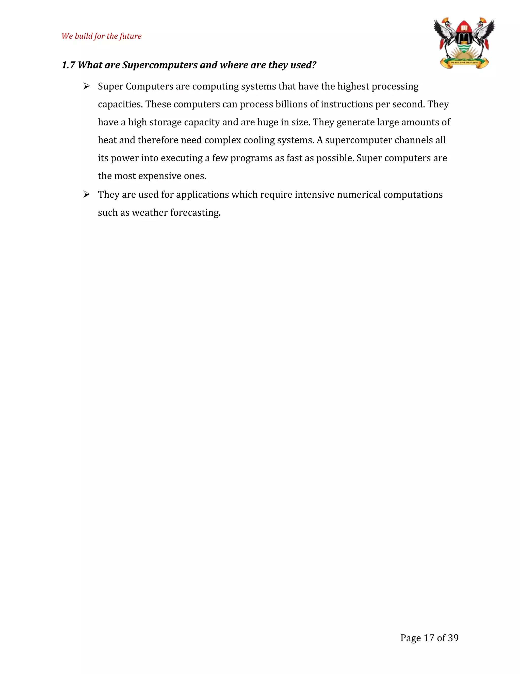 We build for the future
1.7 What are Supercomputers and where are they used?
 Super Computers are computing systems that have the highest processing
capacities. These computers can process billions of instructions per second. They
have a high storage capacity and are huge in size. They generate large amounts of
heat and therefore need complex cooling systems. A supercomputer channels all
its power into executing a few programs as fast as possible. Super computers are
the most expensive ones.
 They are used for applications which require intensive numerical computations
such as weather forecasting.
Page 17 of 39
 