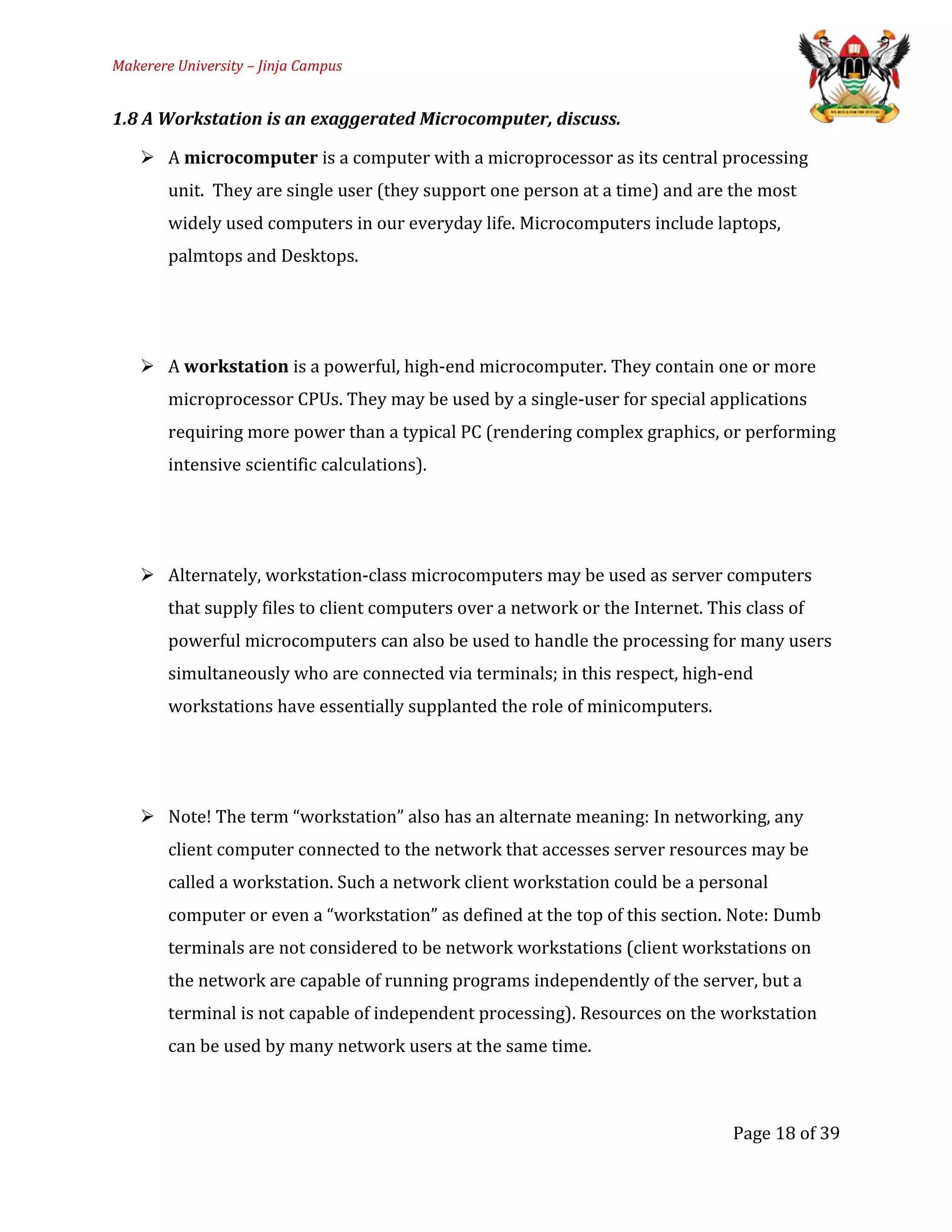 Makerere University – Jinja Campus
1.8 A Workstation is an exaggerated Microcomputer, discuss.
 A microcomputer is a computer with a microprocessor as its central processing
unit. They are single user (they support one person at a time) and are the most
widely used computers in our everyday life. Microcomputers include laptops,
palmtops and Desktops.
 A workstation is a powerful, high-end microcomputer. They contain one or more
microprocessor CPUs. They may be used by a single-user for special applications
requiring more power than a typical PC (rendering complex graphics, or performing
intensive scientific calculations).
 Alternately, workstation-class microcomputers may be used as server computers
that supply files to client computers over a network or the Internet. This class of
powerful microcomputers can also be used to handle the processing for many users
simultaneously who are connected via terminals; in this respect, high-end
workstations have essentially supplanted the role of minicomputers.
 Note! The term “workstation” also has an alternate meaning: In networking, any
client computer connected to the network that accesses server resources may be
called a workstation. Such a network client workstation could be a personal
computer or even a “workstation” as defined at the top of this section. Note: Dumb
terminals are not considered to be network workstations (client workstations on
the network are capable of running programs independently of the server, but a
terminal is not capable of independent processing). Resources on the workstation
can be used by many network users at the same time.
Page 18 of 39
 