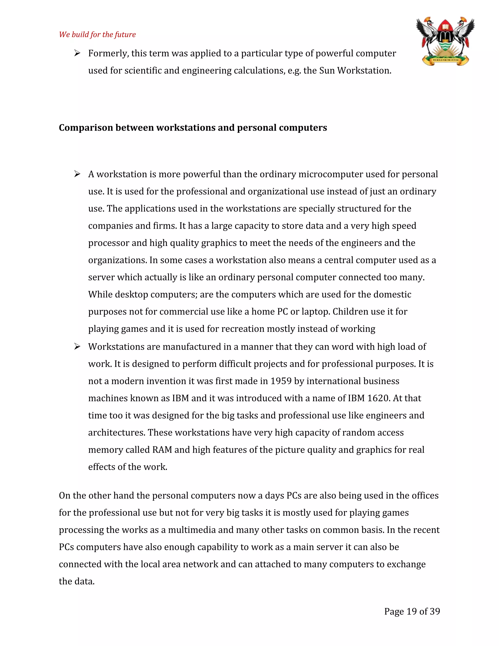 We build for the future
 Formerly, this term was applied to a particular type of powerful computer
used for scientific and engineering calculations, e.g. the Sun Workstation.
Comparison between workstations and personal computers
 A workstation is more powerful than the ordinary microcomputer used for personal
use. It is used for the professional and organizational use instead of just an ordinary
use. The applications used in the workstations are specially structured for the
companies and firms. It has a large capacity to store data and a very high speed
processor and high quality graphics to meet the needs of the engineers and the
organizations. In some cases a workstation also means a central computer used as a
server which actually is like an ordinary personal computer connected too many.
While desktop computers; are the computers which are used for the domestic
purposes not for commercial use like a home PC or laptop. Children use it for
playing games and it is used for recreation mostly instead of working
 Workstations are manufactured in a manner that they can word with high load of
work. It is designed to perform difficult projects and for professional purposes. It is
not a modern invention it was first made in 1959 by international business
machines known as IBM and it was introduced with a name of IBM 1620. At that
time too it was designed for the big tasks and professional use like engineers and
architectures. These workstations have very high capacity of random access
memory called RAM and high features of the picture quality and graphics for real
effects of the work.
On the other hand the personal computers now a days PCs are also being used in the offices
for the professional use but not for very big tasks it is mostly used for playing games
processing the works as a multimedia and many other tasks on common basis. In the recent
PCs computers have also enough capability to work as a main server it can also be
connected with the local area network and can attached to many computers to exchange
the data.
Page 19 of 39
 