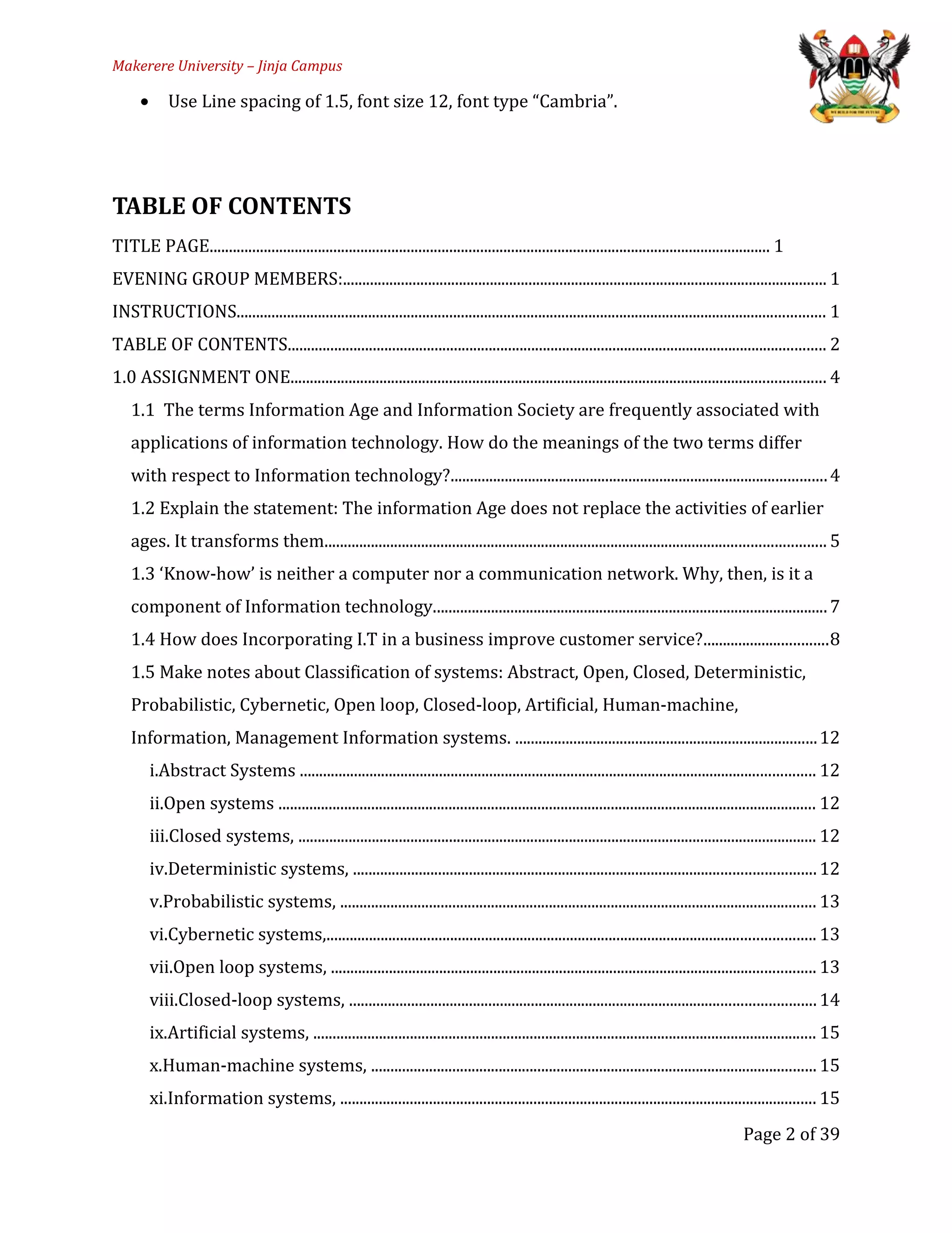 Makerere University – Jinja Campus
• Use Line spacing of 1.5, font size 12, font type “Cambria”.
TABLE OF CONTENTS
TITLE PAGE................................................................................................................................................. 1
EVENING GROUP MEMBERS:............................................................................................................................. 1
INSTRUCTIONS........................................................................................................................................................ 1
TABLE OF CONTENTS........................................................................................................................................... 2
1.0 ASSIGNMENT ONE.......................................................................................................................................... 4
1.1 The terms Information Age and Information Society are frequently associated with
applications of information technology. How do the meanings of the two terms differ
with respect to Information technology?.................................................................................................4
1.2 Explain the statement: The information Age does not replace the activities of earlier
ages. It transforms them................................................................................................................................. 5
1.3 ‘Know-how’ is neither a computer nor a communication network. Why, then, is it a
component of Information technology......................................................................................................7
1.4 How does Incorporating I.T in a business improve customer service?................................8
1.5 Make notes about Classification of systems: Abstract, Open, Closed, Deterministic,
Probabilistic, Cybernetic, Open loop, Closed-loop, Artificial, Human-machine,
Information, Management Information systems. ..............................................................................12
i.Abstract Systems ..................................................................................................................................... 12
ii.Open systems ........................................................................................................................................... 12
iii.Closed systems, ...................................................................................................................................... 12
iv.Deterministic systems, .......................................................................................................................12
v.Probabilistic systems, ........................................................................................................................... 13
vi.Cybernetic systems,.............................................................................................................................. 13
vii.Open loop systems, ............................................................................................................................. 13
viii.Closed-loop systems, ........................................................................................................................14
ix.Artificial systems, .................................................................................................................................. 15
x.Human-machine systems, ................................................................................................................... 15
xi.Information systems, ........................................................................................................................... 15
Page 2 of 39
 