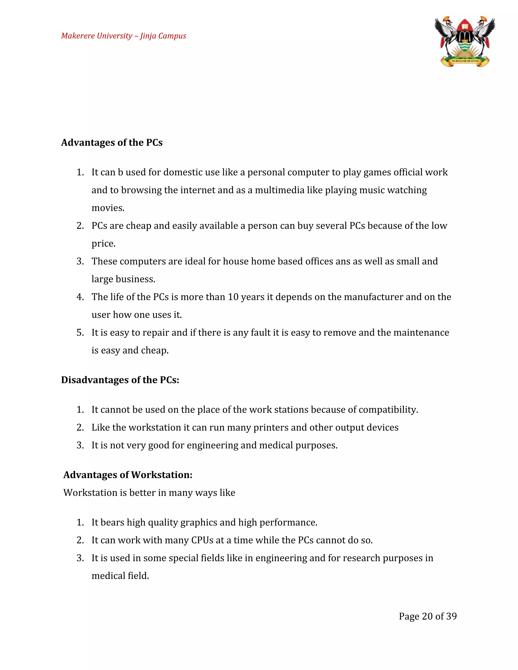 Makerere University – Jinja Campus
Advantages of the PCs
1. It can b used for domestic use like a personal computer to play games official work
and to browsing the internet and as a multimedia like playing music watching
movies.
2. PCs are cheap and easily available a person can buy several PCs because of the low
price.
3. These computers are ideal for house home based offices ans as well as small and
large business.
4. The life of the PCs is more than 10 years it depends on the manufacturer and on the
user how one uses it.
5. It is easy to repair and if there is any fault it is easy to remove and the maintenance
is easy and cheap.
Disadvantages of the PCs:
1. It cannot be used on the place of the work stations because of compatibility.
2. Like the workstation it can run many printers and other output devices
3. It is not very good for engineering and medical purposes.
Advantages of Workstation:
Workstation is better in many ways like
1. It bears high quality graphics and high performance.
2. It can work with many CPUs at a time while the PCs cannot do so.
3. It is used in some special fields like in engineering and for research purposes in
medical field.
Page 20 of 39
 