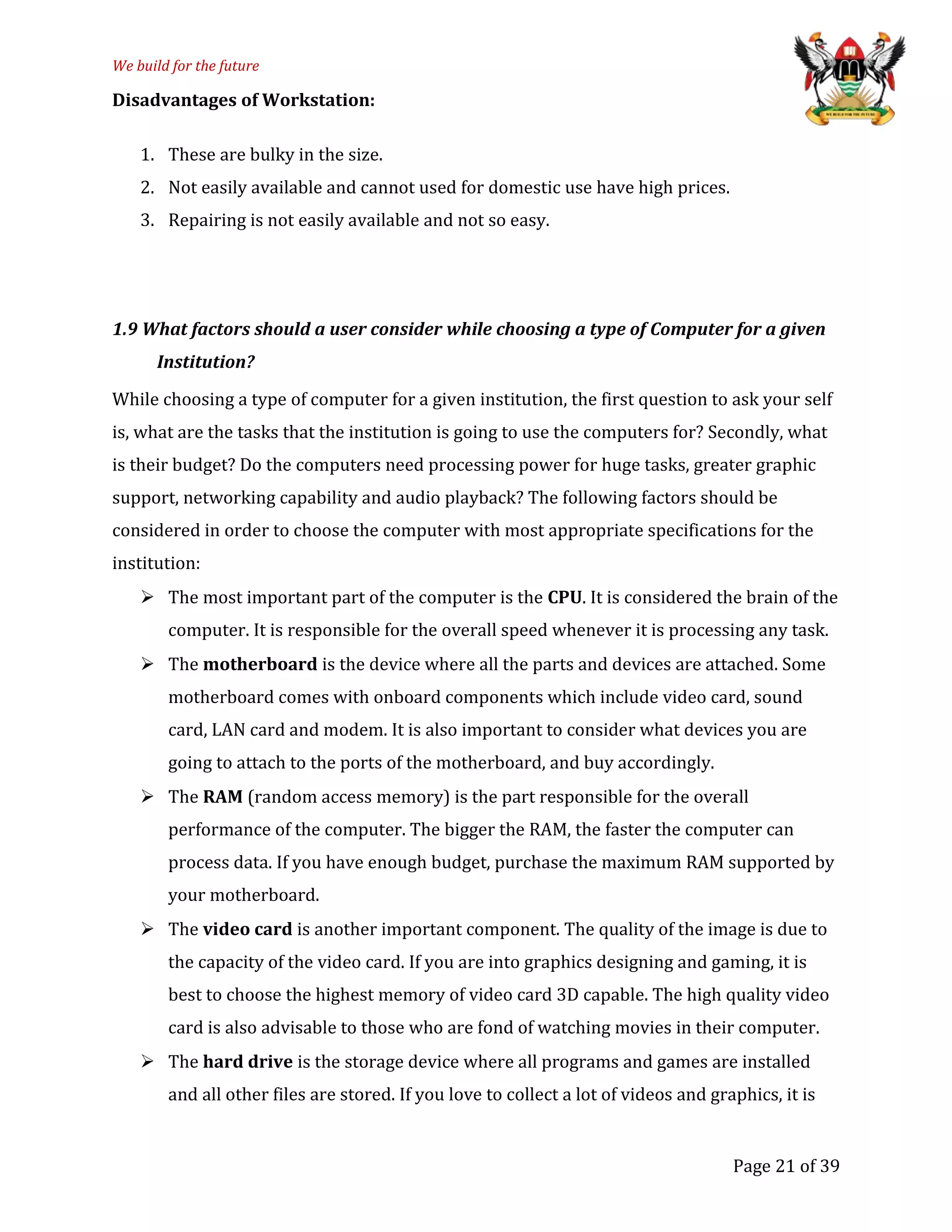 We build for the future
Disadvantages of Workstation:
1. These are bulky in the size.
2. Not easily available and cannot used for domestic use have high prices.
3. Repairing is not easily available and not so easy.
1.9 What factors should a user consider while choosing a type of Computer for a given
Institution?
While choosing a type of computer for a given institution, the first question to ask your self
is, what are the tasks that the institution is going to use the computers for? Secondly, what
is their budget? Do the computers need processing power for huge tasks, greater graphic
support, networking capability and audio playback? The following factors should be
considered in order to choose the computer with most appropriate specifications for the
institution:
 The most important part of the computer is the CPU. It is considered the brain of the
computer. It is responsible for the overall speed whenever it is processing any task.
 The motherboard is the device where all the parts and devices are attached. Some
motherboard comes with onboard components which include video card, sound
card, LAN card and modem. It is also important to consider what devices you are
going to attach to the ports of the motherboard, and buy accordingly.
 The RAM (random access memory) is the part responsible for the overall
performance of the computer. The bigger the RAM, the faster the computer can
process data. If you have enough budget, purchase the maximum RAM supported by
your motherboard.
 The video card is another important component. The quality of the image is due to
the capacity of the video card. If you are into graphics designing and gaming, it is
best to choose the highest memory of video card 3D capable. The high quality video
card is also advisable to those who are fond of watching movies in their computer.
 The hard drive is the storage device where all programs and games are installed
and all other files are stored. If you love to collect a lot of videos and graphics, it is
Page 21 of 39
 