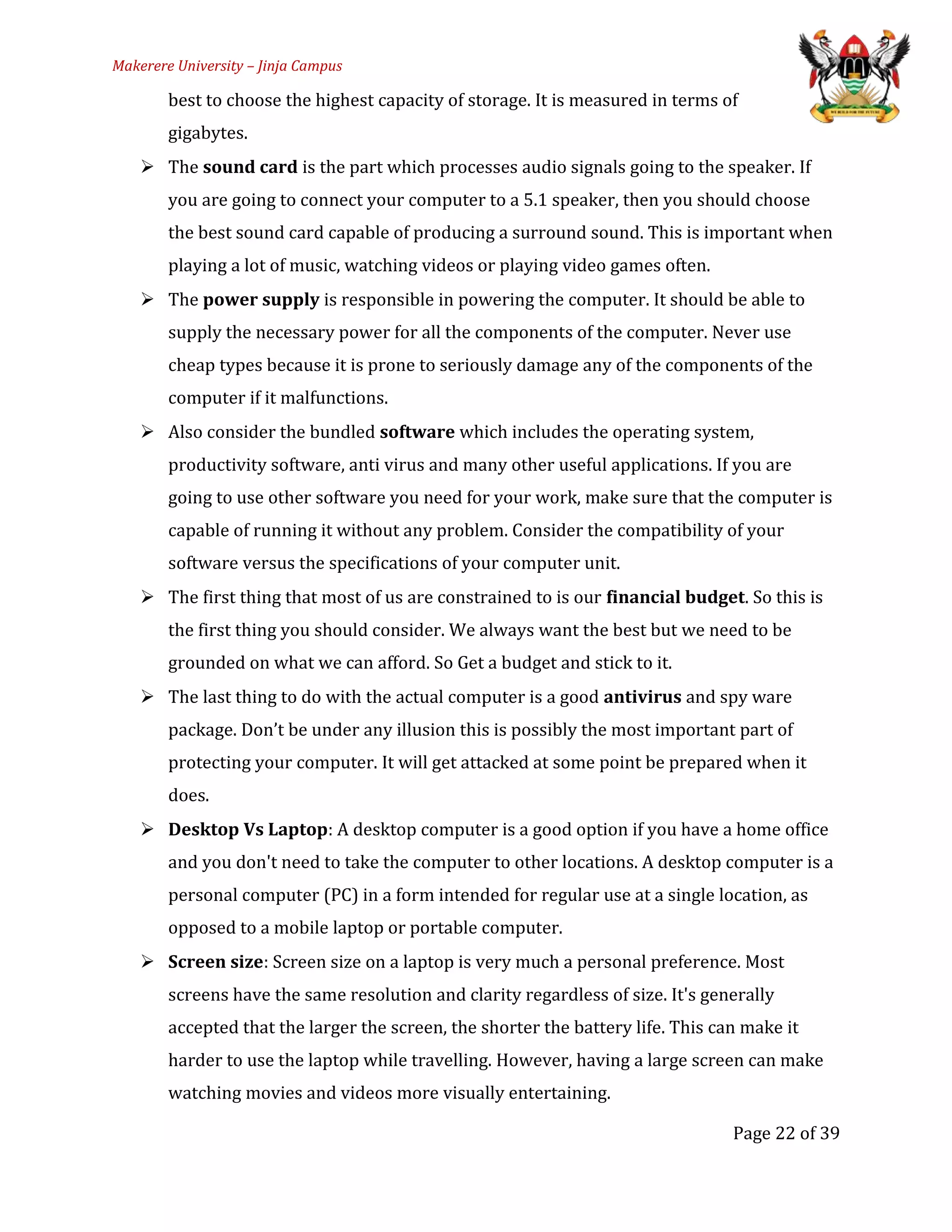 Makerere University – Jinja Campus
best to choose the highest capacity of storage. It is measured in terms of
gigabytes.
 The sound card is the part which processes audio signals going to the speaker. If
you are going to connect your computer to a 5.1 speaker, then you should choose
the best sound card capable of producing a surround sound. This is important when
playing a lot of music, watching videos or playing video games often.
 The power supply is responsible in powering the computer. It should be able to
supply the necessary power for all the components of the computer. Never use
cheap types because it is prone to seriously damage any of the components of the
computer if it malfunctions.
 Also consider the bundled software which includes the operating system,
productivity software, anti virus and many other useful applications. If you are
going to use other software you need for your work, make sure that the computer is
capable of running it without any problem. Consider the compatibility of your
software versus the specifications of your computer unit.
 The first thing that most of us are constrained to is our financial budget. So this is
the first thing you should consider. We always want the best but we need to be
grounded on what we can afford. So Get a budget and stick to it.
 The last thing to do with the actual computer is a good antivirus and spy ware
package. Don’t be under any illusion this is possibly the most important part of
protecting your computer. It will get attacked at some point be prepared when it
does.
 Desktop Vs Laptop: A desktop computer is a good option if you have a home office
and you don't need to take the computer to other locations. A desktop computer is a
personal computer (PC) in a form intended for regular use at a single location, as
opposed to a mobile laptop or portable computer.
 Screen size: Screen size on a laptop is very much a personal preference. Most
screens have the same resolution and clarity regardless of size. It's generally
accepted that the larger the screen, the shorter the battery life. This can make it
harder to use the laptop while travelling. However, having a large screen can make
watching movies and videos more visually entertaining.
Page 22 of 39
 