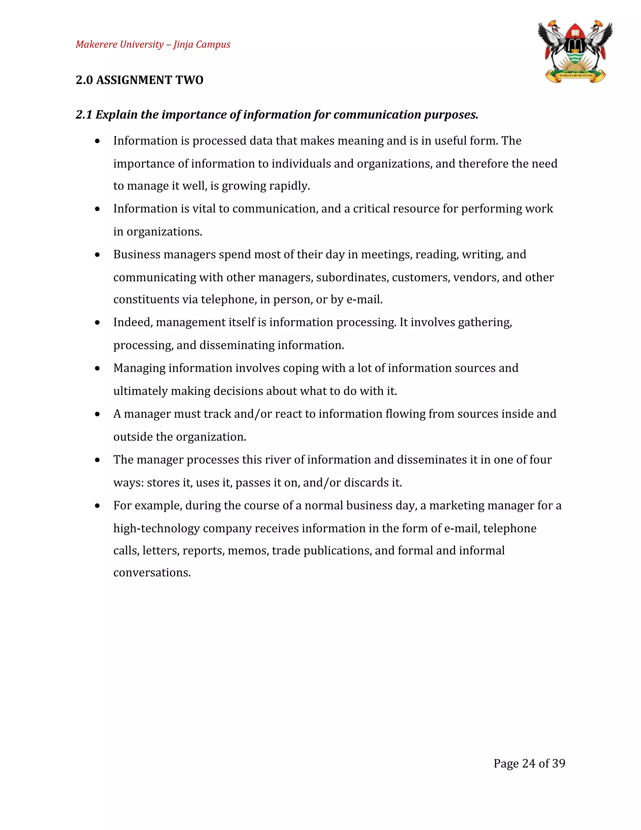 Makerere University – Jinja Campus
2.0 ASSIGNMENT TWO
2.1 Explain the importance of information for communication purposes.
• Information is processed data that makes meaning and is in useful form. The
importance of information to individuals and organizations, and therefore the need
to manage it well, is growing rapidly.
• Information is vital to communication, and a critical resource for performing work
in organizations.
• Business managers spend most of their day in meetings, reading, writing, and
communicating with other managers, subordinates, customers, vendors, and other
constituents via telephone, in person, or by e-mail.
• Indeed, management itself is information processing. It involves gathering,
processing, and disseminating information.
• Managing information involves coping with a lot of information sources and
ultimately making decisions about what to do with it.
• A manager must track and/or react to information flowing from sources inside and
outside the organization.
• The manager processes this river of information and disseminates it in one of four
ways: stores it, uses it, passes it on, and/or discards it.
• For example, during the course of a normal business day, a marketing manager for a
high-technology company receives information in the form of e-mail, telephone
calls, letters, reports, memos, trade publications, and formal and informal
conversations.
Page 24 of 39
 