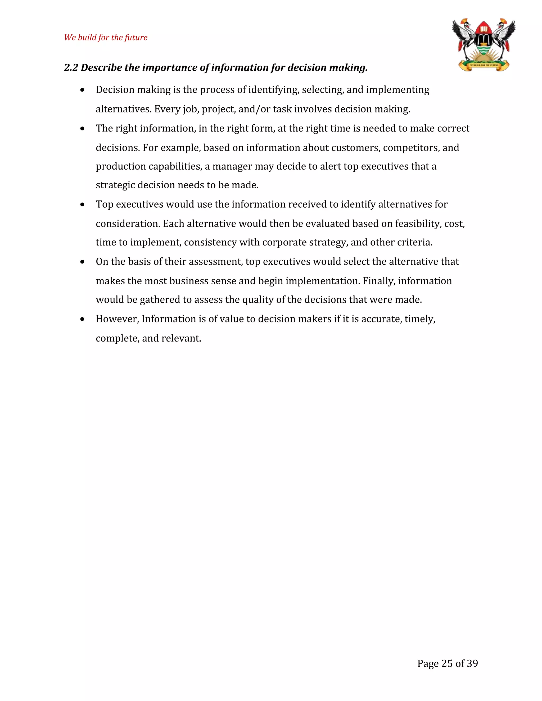We build for the future
2.2 Describe the importance of information for decision making.
• Decision making is the process of identifying, selecting, and implementing
alternatives. Every job, project, and/or task involves decision making.
• The right information, in the right form, at the right time is needed to make correct
decisions. For example, based on information about customers, competitors, and
production capabilities, a manager may decide to alert top executives that a
strategic decision needs to be made.
• Top executives would use the information received to identify alternatives for
consideration. Each alternative would then be evaluated based on feasibility, cost,
time to implement, consistency with corporate strategy, and other criteria.
• On the basis of their assessment, top executives would select the alternative that
makes the most business sense and begin implementation. Finally, information
would be gathered to assess the quality of the decisions that were made.
• However, Information is of value to decision makers if it is accurate, timely,
complete, and relevant.
Page 25 of 39
 