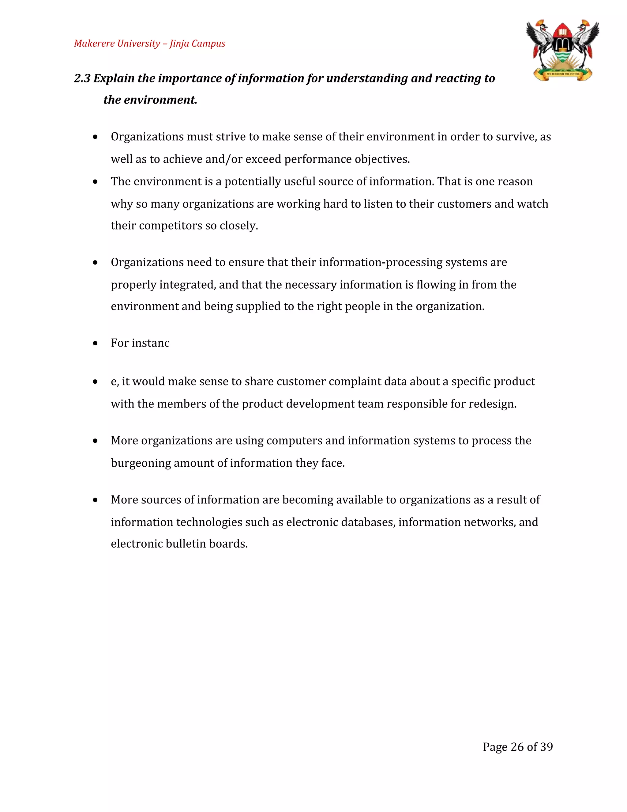Makerere University – Jinja Campus
2.3 Explain the importance of information for understanding and reacting to
the environment.
• Organizations must strive to make sense of their environment in order to survive, as
well as to achieve and/or exceed performance objectives.
• The environment is a potentially useful source of information. That is one reason
why so many organizations are working hard to listen to their customers and watch
their competitors so closely.
• Organizations need to ensure that their information-processing systems are
properly integrated, and that the necessary information is flowing in from the
environment and being supplied to the right people in the organization.
• For instanc
• e, it would make sense to share customer complaint data about a specific product
with the members of the product development team responsible for redesign.
• More organizations are using computers and information systems to process the
burgeoning amount of information they face.
• More sources of information are becoming available to organizations as a result of
information technologies such as electronic databases, information networks, and
electronic bulletin boards.
Page 26 of 39
 