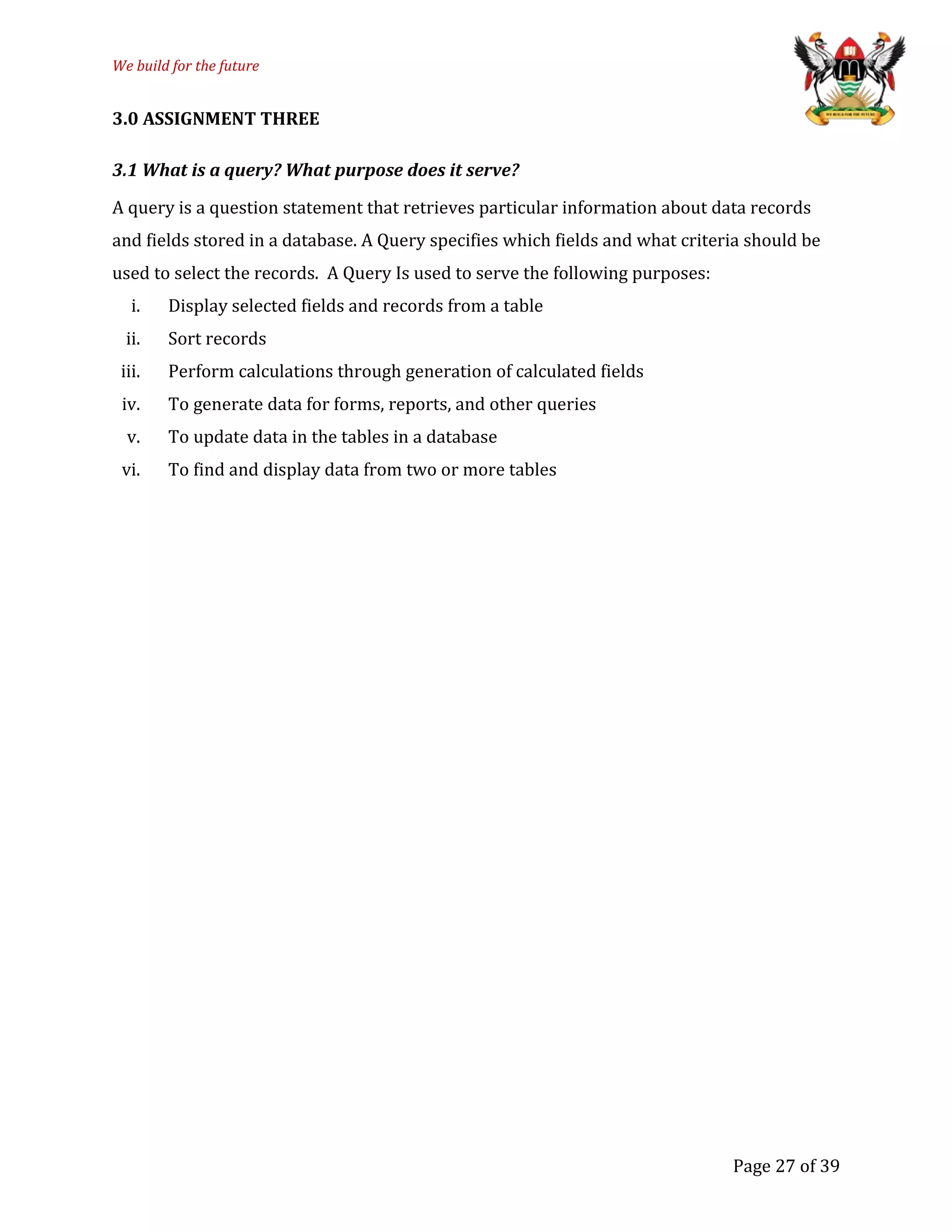 We build for the future
3.0 ASSIGNMENT THREE
3.1 What is a query? What purpose does it serve?
A query is a question statement that retrieves particular information about data records
and fields stored in a database. A Query specifies which fields and what criteria should be
used to select the records. A Query Is used to serve the following purposes:
i. Display selected fields and records from a table
ii. Sort records
iii. Perform calculations through generation of calculated fields
iv. To generate data for forms, reports, and other queries
v. To update data in the tables in a database
vi. To find and display data from two or more tables
Page 27 of 39
 