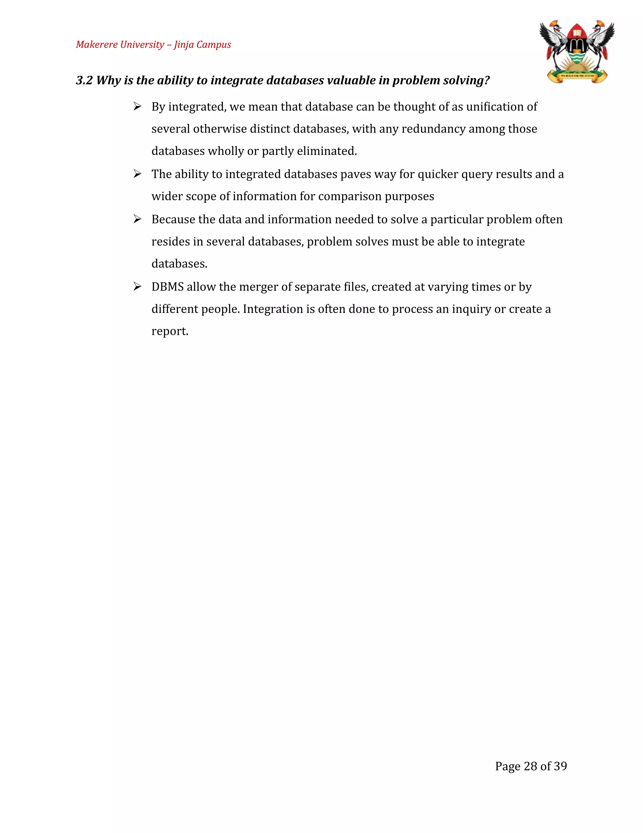 Makerere University – Jinja Campus
3.2 Why is the ability to integrate databases valuable in problem solving?
 By integrated, we mean that database can be thought of as unification of
several otherwise distinct databases, with any redundancy among those
databases wholly or partly eliminated.
 The ability to integrated databases paves way for quicker query results and a
wider scope of information for comparison purposes
 Because the data and information needed to solve a particular problem often
resides in several databases, problem solves must be able to integrate
databases.
 DBMS allow the merger of separate files, created at varying times or by
different people. Integration is often done to process an inquiry or create a
report.
Page 28 of 39
 