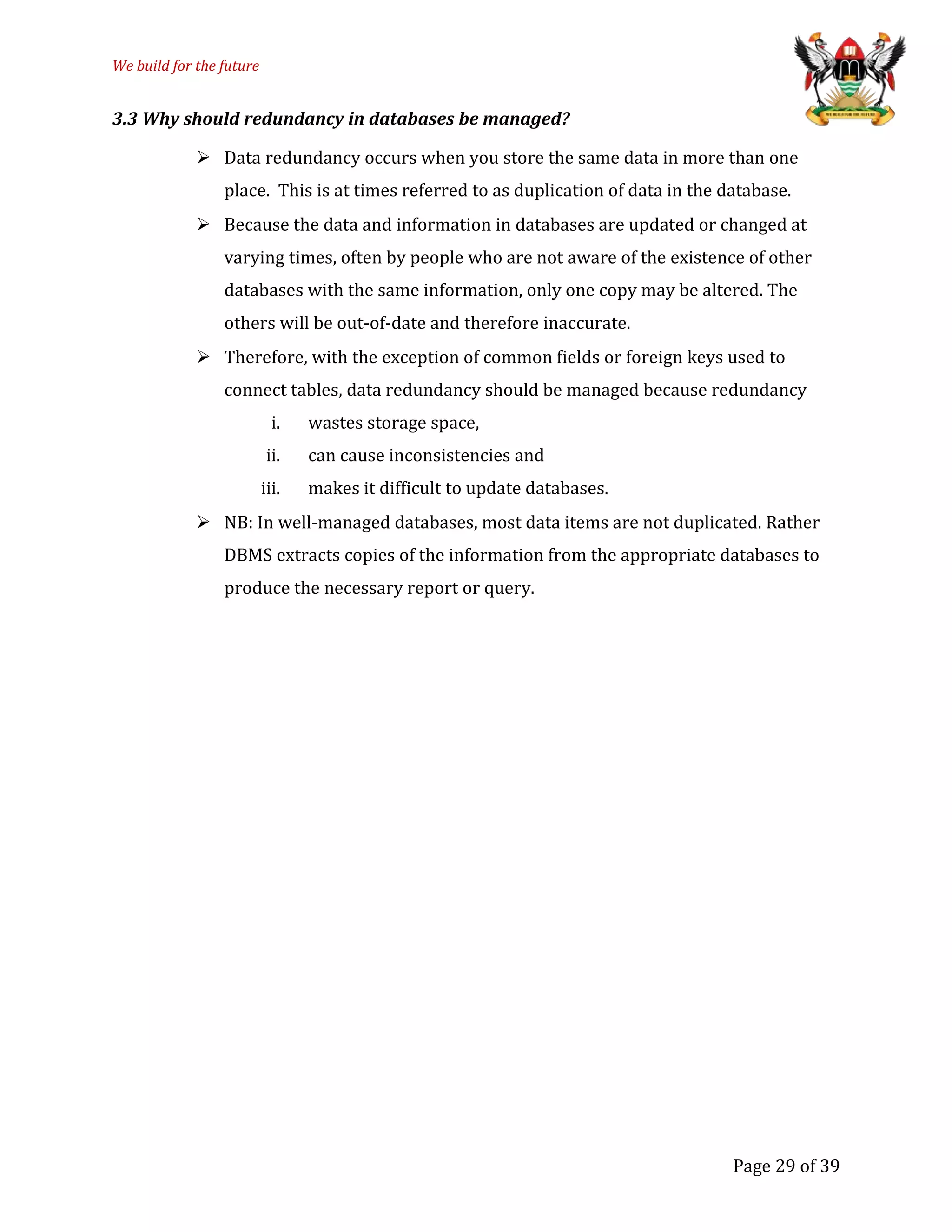 We build for the future
3.3 Why should redundancy in databases be managed?
 Data redundancy occurs when you store the same data in more than one
place. This is at times referred to as duplication of data in the database.
 Because the data and information in databases are updated or changed at
varying times, often by people who are not aware of the existence of other
databases with the same information, only one copy may be altered. The
others will be out-of-date and therefore inaccurate.
 Therefore, with the exception of common fields or foreign keys used to
connect tables, data redundancy should be managed because redundancy
i. wastes storage space,
ii. can cause inconsistencies and
iii. makes it difficult to update databases.
 NB: In well-managed databases, most data items are not duplicated. Rather
DBMS extracts copies of the information from the appropriate databases to
produce the necessary report or query.
Page 29 of 39
 