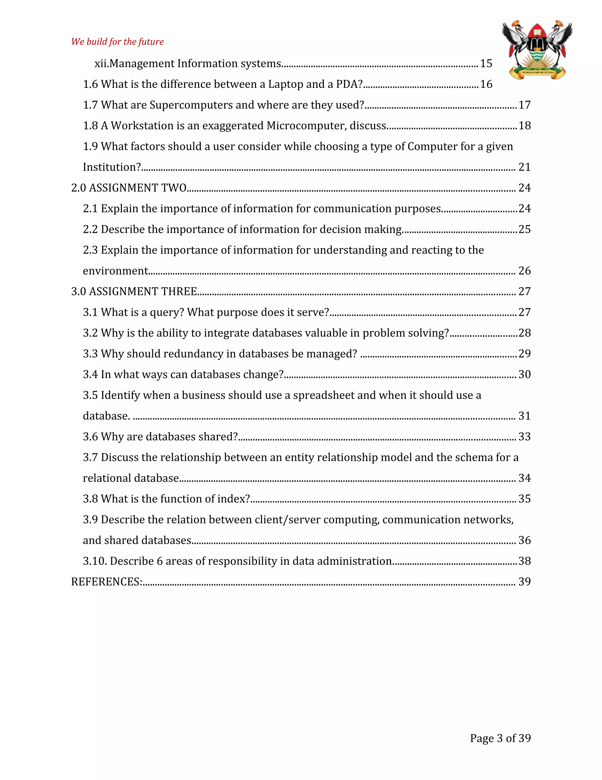 We build for the future
xii.Management Information systems................................................................................15
1.6 What is the difference between a Laptop and a PDA?...............................................16
1.7 What are Supercomputers and where are they used?..............................................................17
1.8 A Workstation is an exaggerated Microcomputer, discuss.....................................................18
1.9 What factors should a user consider while choosing a type of Computer for a given
Institution?......................................................................................................................................................... 21
2.0 ASSIGNMENT TWO...................................................................................................................................... 24
2.1 Explain the importance of information for communication purposes...............................24
2.2 Describe the importance of information for decision making...............................................25
2.3 Explain the importance of information for understanding and reacting to the
environment...................................................................................................................................................... 26
3.0 ASSIGNMENT THREE.................................................................................................................................. 27
3.1 What is a query? What purpose does it serve?............................................................................27
3.2 Why is the ability to integrate databases valuable in problem solving?...........................28
3.3 Why should redundancy in databases be managed? ................................................................29
3.4 In what ways can databases change?...............................................................................................30
3.5 Identify when a business should use a spreadsheet and when it should use a
database. ............................................................................................................................................................ 31
3.6 Why are databases shared?.................................................................................................................33
3.7 Discuss the relationship between an entity relationship model and the schema for a
relational database......................................................................................................................................... 34
3.8 What is the function of index?............................................................................................................35
3.9 Describe the relation between client/server computing, communication networks,
and shared databases.................................................................................................................................... 36
3.10. Describe 6 areas of responsibility in data administration...................................................38
REFERENCES:........................................................................................................................................................ 39
Page 3 of 39
 