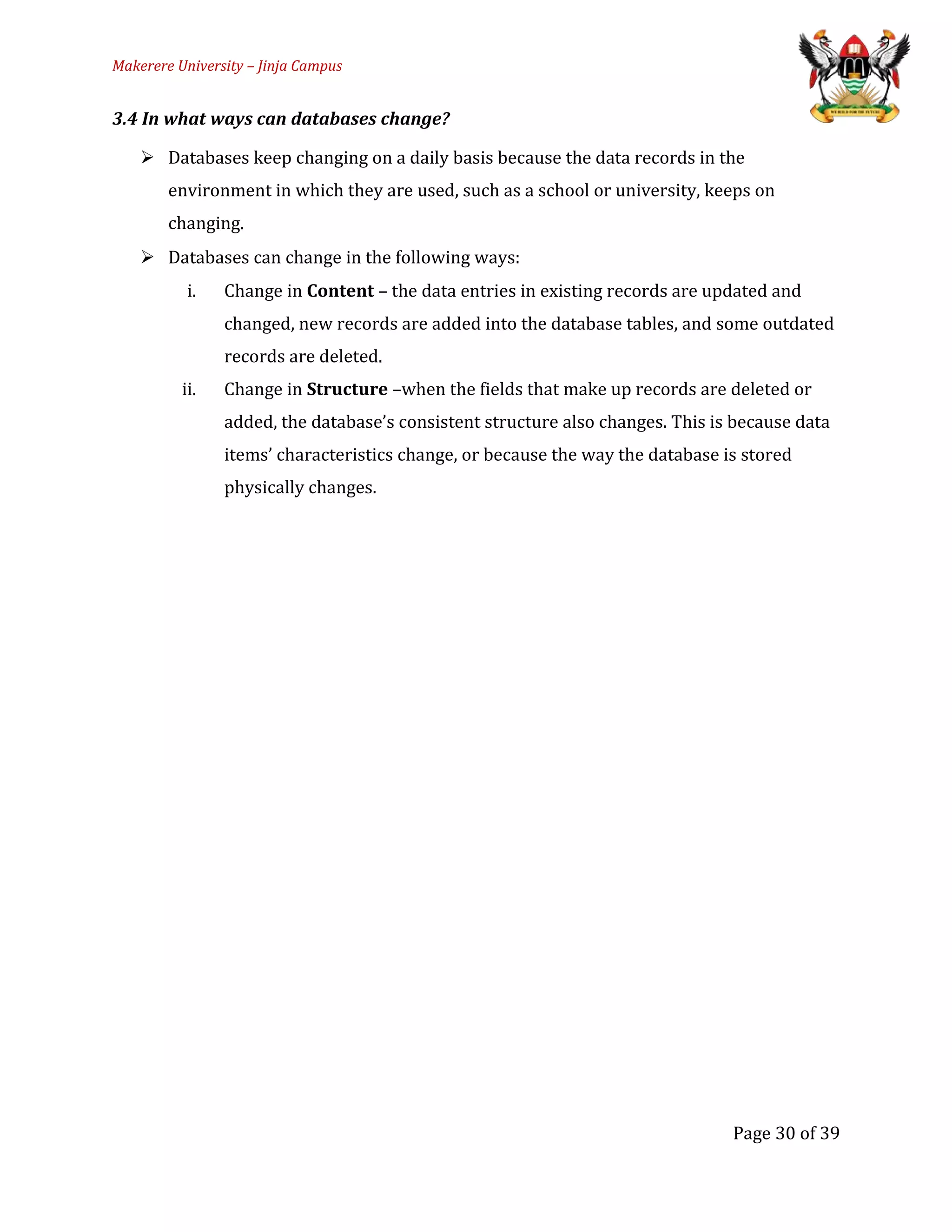 Makerere University – Jinja Campus
3.4 In what ways can databases change?
 Databases keep changing on a daily basis because the data records in the
environment in which they are used, such as a school or university, keeps on
changing.
 Databases can change in the following ways:
i. Change in Content – the data entries in existing records are updated and
changed, new records are added into the database tables, and some outdated
records are deleted.
ii. Change in Structure –when the fields that make up records are deleted or
added, the database’s consistent structure also changes. This is because data
items’ characteristics change, or because the way the database is stored
physically changes.
Page 30 of 39
 