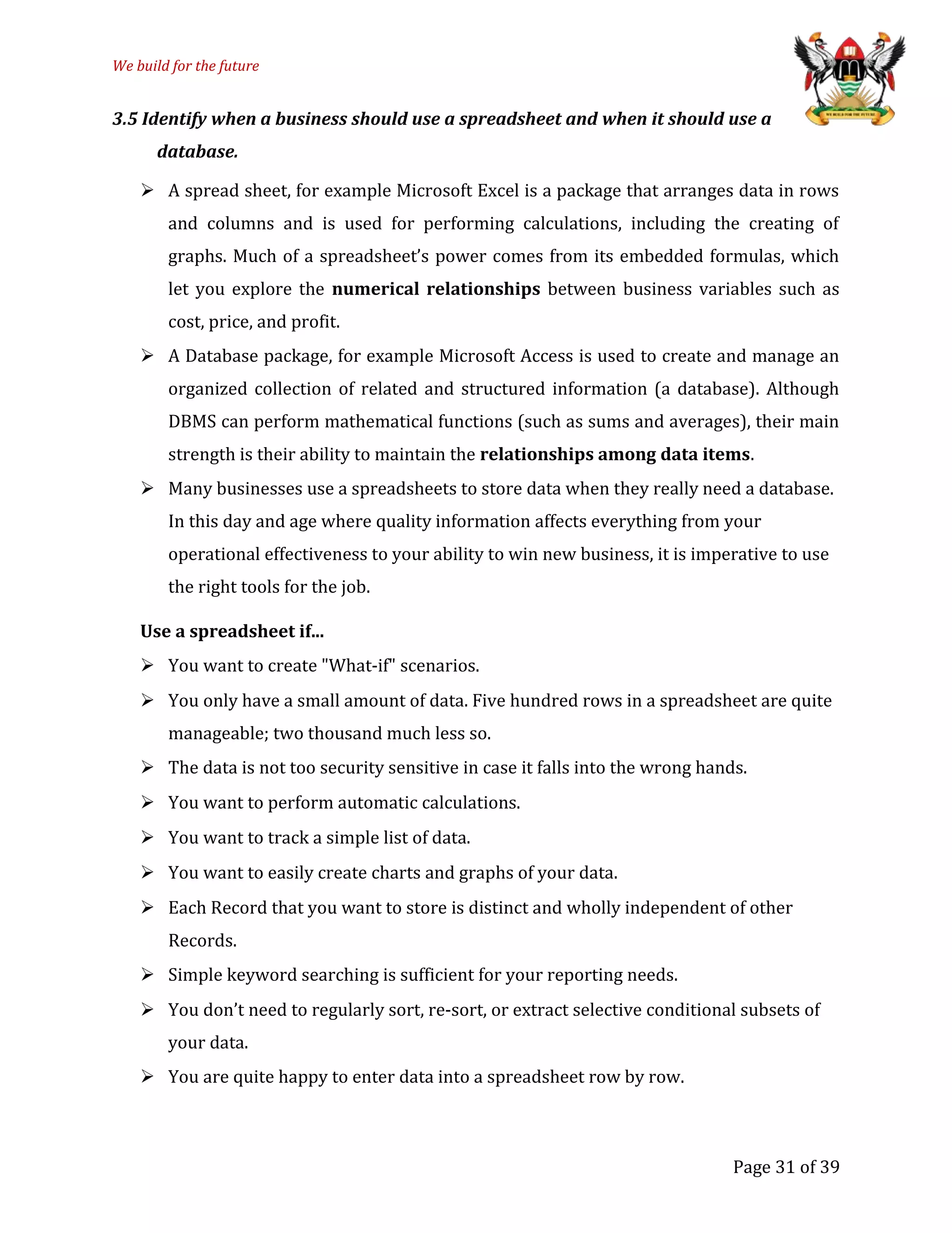 We build for the future
3.5 Identify when a business should use a spreadsheet and when it should use a
database.
 A spread sheet, for example Microsoft Excel is a package that arranges data in rows
and columns and is used for performing calculations, including the creating of
graphs. Much of a spreadsheet’s power comes from its embedded formulas, which
let you explore the numerical relationships between business variables such as
cost, price, and profit.
 A Database package, for example Microsoft Access is used to create and manage an
organized collection of related and structured information (a database). Although
DBMS can perform mathematical functions (such as sums and averages), their main
strength is their ability to maintain the relationships among data items.
 Many businesses use a spreadsheets to store data when they really need a database.
In this day and age where quality information affects everything from your
operational effectiveness to your ability to win new business, it is imperative to use
the right tools for the job.
Use a spreadsheet if...
 You want to create "What-if" scenarios.
 You only have a small amount of data. Five hundred rows in a spreadsheet are quite
manageable; two thousand much less so.
 The data is not too security sensitive in case it falls into the wrong hands.
 You want to perform automatic calculations.
 You want to track a simple list of data.
 You want to easily create charts and graphs of your data.
 Each Record that you want to store is distinct and wholly independent of other
Records.
 Simple keyword searching is sufficient for your reporting needs.
 You don’t need to regularly sort, re-sort, or extract selective conditional subsets of
your data.
 You are quite happy to enter data into a spreadsheet row by row.
Page 31 of 39
 