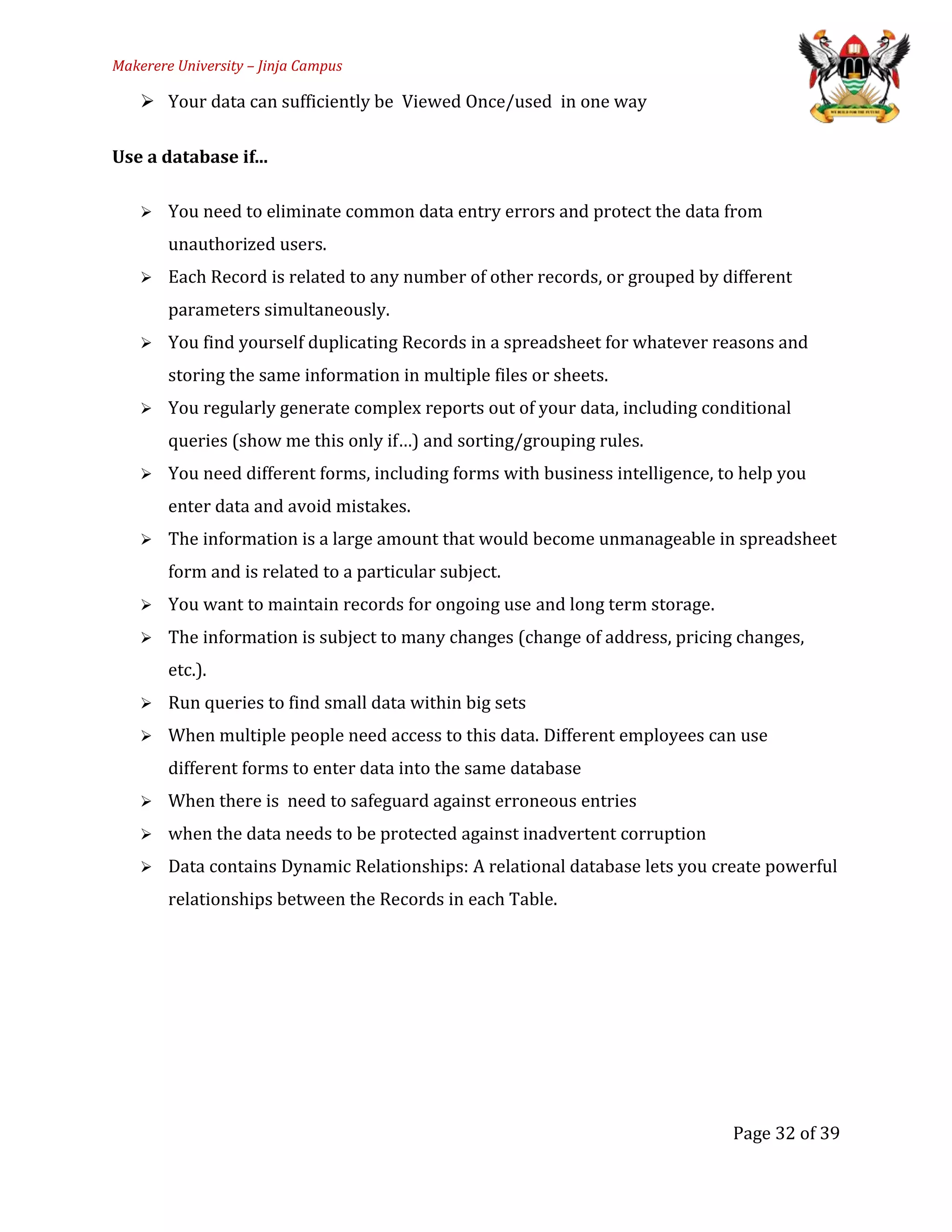 Makerere University – Jinja Campus
 Your data can sufficiently be Viewed Once/used in one way
Use a database if...
 You need to eliminate common data entry errors and protect the data from
unauthorized users.
 Each Record is related to any number of other records, or grouped by different
parameters simultaneously.
 You find yourself duplicating Records in a spreadsheet for whatever reasons and
storing the same information in multiple files or sheets.
 You regularly generate complex reports out of your data, including conditional
queries (show me this only if…) and sorting/grouping rules.
 You need different forms, including forms with business intelligence, to help you
enter data and avoid mistakes.
 The information is a large amount that would become unmanageable in spreadsheet
form and is related to a particular subject.
 You want to maintain records for ongoing use and long term storage.
 The information is subject to many changes (change of address, pricing changes,
etc.).
 Run queries to find small data within big sets
 When multiple people need access to this data. Different employees can use
different forms to enter data into the same database
 When there is need to safeguard against erroneous entries
 when the data needs to be protected against inadvertent corruption
 Data contains Dynamic Relationships: A relational database lets you create powerful
relationships between the Records in each Table.
Page 32 of 39
 