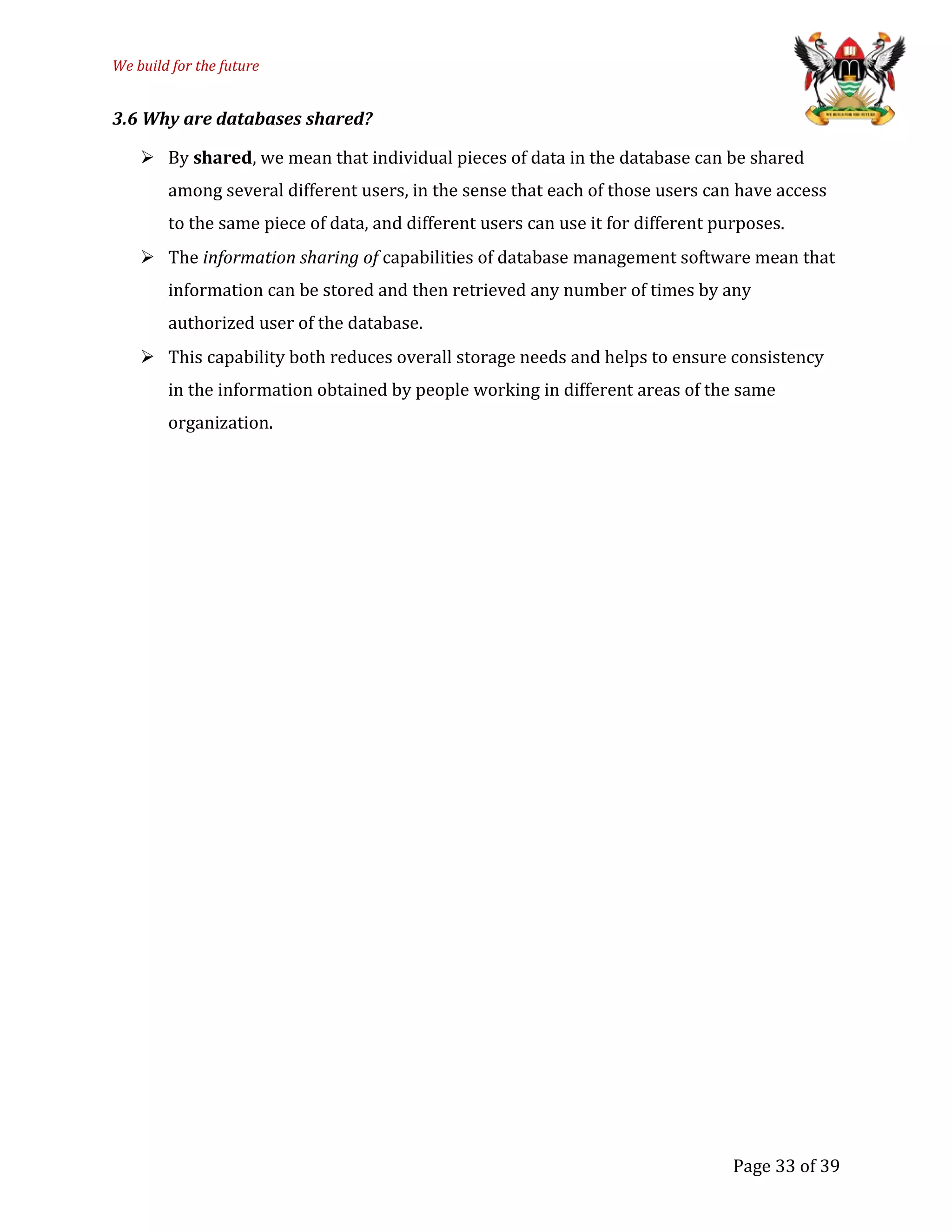We build for the future
3.6 Why are databases shared?
 By shared, we mean that individual pieces of data in the database can be shared
among several different users, in the sense that each of those users can have access
to the same piece of data, and different users can use it for different purposes.
 The information sharing of capabilities of database management software mean that
information can be stored and then retrieved any number of times by any
authorized user of the database.
 This capability both reduces overall storage needs and helps to ensure consistency
in the information obtained by people working in different areas of the same
organization.
Page 33 of 39
 