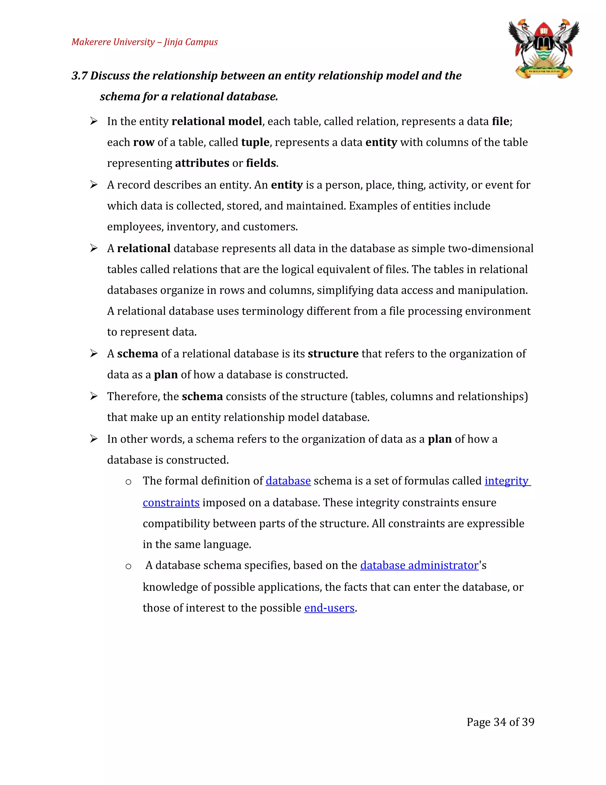 Makerere University – Jinja Campus
3.7 Discuss the relationship between an entity relationship model and the
schema for a relational database.
 In the entity relational model, each table, called relation, represents a data file;
each row of a table, called tuple, represents a data entity with columns of the table
representing attributes or fields.
 A record describes an entity. An entity is a person, place, thing, activity, or event for
which data is collected, stored, and maintained. Examples of entities include
employees, inventory, and customers.
 A relational database represents all data in the database as simple two-dimensional
tables called relations that are the logical equivalent of files. The tables in relational
databases organize in rows and columns, simplifying data access and manipulation.
A relational database uses terminology different from a file processing environment
to represent data.
 A schema of a relational database is its structure that refers to the organization of
data as a plan of how a database is constructed.
 Therefore, the schema consists of the structure (tables, columns and relationships)
that make up an entity relationship model database.
 In other words, a schema refers to the organization of data as a plan of how a
database is constructed.
o The formal definition of database schema is a set of formulas called integrity
constraints imposed on a database. These integrity constraints ensure
compatibility between parts of the structure. All constraints are expressible
in the same language.
o A database schema specifies, based on the database administrator's
knowledge of possible applications, the facts that can enter the database, or
those of interest to the possible end-users.
Page 34 of 39
 